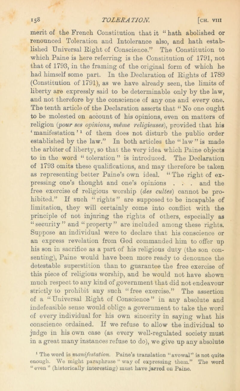 merit of the French Constitution that it u hath abolished or renounced Toleration and Intolerance also, and hath estab- lished Universal Right of Conscience.” The Constitution to which Paine is here referring is the Constitution of 1791, not that of 1793, in the framing of the original form of which he had himself some part. In the Declaration of Rights of 1789 (Constitution of 1791), as we have already seen, the limits of liberty are expressly said to be determinable only by the law, and not therefore by the conscience of any one and every one. The tenth article of the Declaration asserts that “No one ought to be molested on account of his opinions, even on matters of religion (pour ses opinions, meme religieuses), provided that his 1 manifestation ’1 of them does not disturb the public order established by the law.” In both articles the “ law ” is made the arbiter of liberty, so that the very idea which Paine objects to in the word “ toleration ” is introduced. The Declaration of 1793 omits these qualifications, and may therefore be taken as representing better Paine’s own ideal. “ The right of ex- pressing one’s thought and one’s opinions . . . and the free exercise of religious worship (des cultes) cannot be pro- hibited.” If such “rights” are supposed to be incapable of limitation, they will certainly come into conflict with the principle of not injuring the rights of others, especially as “ security ” and “ property ” are included among these rights. Suppose an individual were to declare that his conscience or an express revelation from God commanded him to offer up his son in sacrifice as a part of his religious duty (the son con- senting), Paine would have been more ready to denounce the detestable superstition than to guarantee the free exercise of this piece of religious worship, and he would not have shown much respect to any kind of government that did not endeavour strictly to prohibit any such “free exercise.” The assertion of a “ Universal Right of Conscience ” in any absolute and indefeasible sense would oblige a government to take the word of every individual for his own sincerity in saying what his conscience ordained. If we refuse to allow the individual to judge in his own case (as every well-regulated society must in a great many instances refuse to do), we give up any absolute 1 The word is manifestation. Paine’s translation “avowal” is not quite enough. We might paraphrase “ way of expressing them.” The word “even” (historically interesting) must have jarred on Paine.