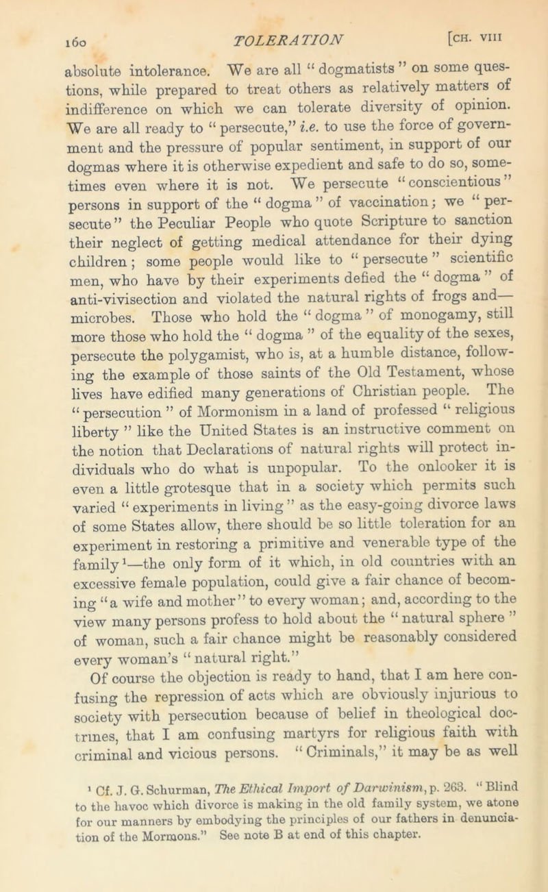 absolute intolerance. We are all ££ dogmatists ” on some ques- tions, while prepared to treat others as relatively matters of indifference on which we can tolerate diversity of opinion. We are all ready to ££ persecute,” i.e. to use the force of govern- ment and the pressure of popular sentiment, in support of our dogmas where it is otherwise expedient and safe to do so, some- times even where it is not. We persecute ££ conscientious persons in support of the “ dogma ” of vaccination; we ££ per- secute ” the Peculiar People who quote Scripture to sanction their neglect of getting medical attendance for their dying children ; some people would like to £‘ persecute ’ scientific men, who have by their experiments defied the “ dogma ” of anti-vivisection and violated the natural rights of frogs and microbes. Those who hold the “ dogma ” of monogamy, still more those who hold the ££ dogma ” of the equality of the sexes, persecute the polygamist, who is, at a humble distance, follow- ing the example of those saints of the Old Testament, whose lives have edified many generations of Christian people. The “ persecution ” of Mormonism in a land of professed “ religious liberty ” like the United States is an instructive comment on the notion that Declarations of natural rights will protect in- dividuals who do what is unpopular. To the onlooker it is even a little grotesque that in a society which permits such varied “ experiments in living ” as the easy-going divorce laws of some States allow, there should be so little toleration for an experiment in restoring a primitive and venerable type of the family1—the only form of it which, in old countries with an excessive female population, could give a fair chance of becom- ing “a wife and mother” to every woman; and, according to the view many persons profess to hold about the “ natural sphere ” of woman, such a fair chance might be reasonably considered every woman’s “ natural right.” Of course the objection is ready to hand, that I am here con- fusing the repression of acts which are obviously injurious to society with persecution because of belief in theological doc- trines, that I am confusing martyrs for religious faith with criminal and vicious persons. ££ Criminals,” it may be as well 1 Cf. J. G. Schurman, The Ethical Import of Darwinism, p. 263. “ Blind to the havoc which divorce is making in the old family system, we atone for our manners by embodying the principles of our fathers in denuncia- tion of the Mormons.” See note B at end of this chapter.
