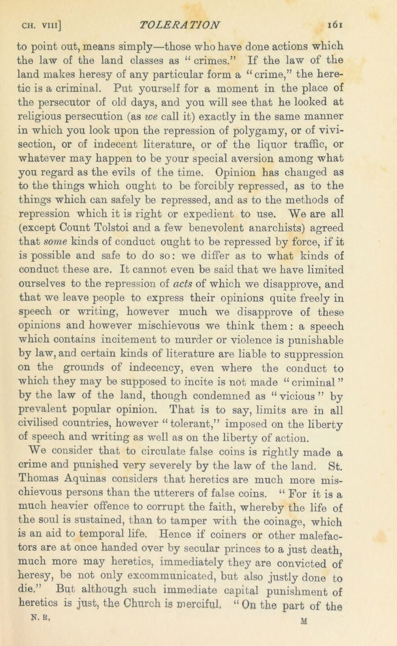 to point out, means simply—those who have done actions which the law of the land classes as “ crimes.” If the law of the land makes heresy of any particular form a “crime,” the here- tic is a criminal. Put yourself for a moment in the place of the persecutor of old days, and you will see that he looked at religious persecution (as we call it) exactly in the same manner in which you look upon the repression of polygamy, or of vivi- section, or of indecent literature, or of the liquor traffic, or whatever may happen to be your special aversion among what you regard as the evils of the time. Opinion has changed as to the things which ought to be forcibly repressed, as to the things which can safely be repressed, and as to the methods of repression which it is right or expedient to use. We are all (except Count Tolstoi and a few benevolent anarchists) agreed that some kinds of conduct ought to be repressed by force, if it is possible and safe to do so: we differ as to what kinds of conduct these are. It cannot even be said that we have limited ourselves to the repression of acts of which we disapprove, and that we leave people to express their opinions quite freely in speech or writing, however much we disapprove of these opinions and however mischievous we think them: a speech which contains incitement to murder or violence is punishable by law, and certain kinds of literature are liable to suppression on the grounds of indecency, even where the conduct to which they may be supposed to incite is not made “ criminal ” by the law of the land, though condemned as “vicious” by prevalent popular opinion. That is to say, limits are in all civilised countries, however “tolerant,” imposed on the liberty of speech and writing as well as on the liberty of action. We consider that to circulate false coins is rightly made a crime and punished very severely by the law of the land. St. Thomas Aquinas considers that heretics are much more mis- chievous persons than the utterers of false coins. “ For it is a much heavier offence to corrupt the faith, whereby the life of the soul is sustained, than to tamper with the coinage, which is an aid to temporal life. Hence if coiners or other malefac- tors are at once handed over by secular princes to a just death, much more may heretics, immediately they are convicted of heresy, be not only excommunicated, but also justly done to die.” But although such immediate capital punishment of heretics is just, the Church is merciful. “ On the part of the