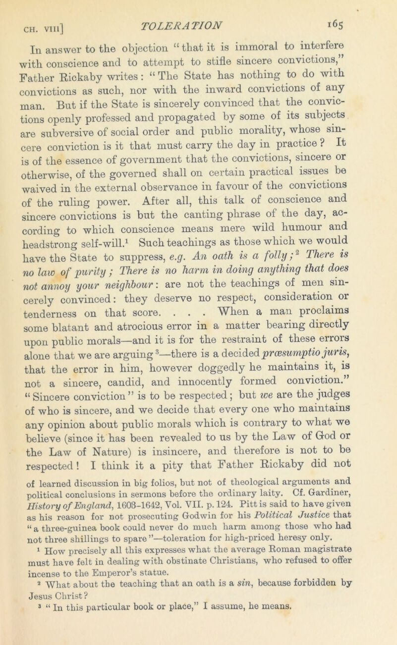 In answer to the objection “ that it is immoral to interfere with conscience and to attempt to stifle sincere convictions, Father Rickaby writes : “ The State has nothing to do with convictions as such, nor with the inward convictions of any But if the State is sincerely convinced that the convic- man. tions openly professed and propagated by some of its subjects are subversive of social order and public morality, whose sin- cere conviction is it that must carry the day in practice ? It is of the essence of government that the convictions, sincere or otherwise, of the governed shall on certain practical issues be waived in the external observance in favour of the convictions of the ruling power. After all, this talk of conscience and sincere convictions is but the canting phrase of the day, ac- cording to which conscience means mere wild humour and headstrong self-will.1 Such teachings as those which we would have the State to suppress, e.g. An oath is a folly;2 There is no law of purity ; There is no harm in doing anything that does not annoy your neighbour: are not the teachings of men sin- cerely convinced: they deserve no respect, consideration or tenderness on that score. . . . When a man proclaims some blatant and atrocious error in a matter bearing directly upon public morals—and it is for the restraint of these errors alone that we are arguing3—there is a decidedprcesumptio juris 1 that the error in him, however doggedly he maintains it, is not a sincere, candid, and innocently formed conviction.” “ Sincere conviction ” is to be respected ; but we are the judges of who is sincere, and we decide that every one who maintains any opinion about public morals which is contrary to what we believe (since it has been revealed to us by the Law of God or the Law of Nature) is insincere, and therefore is not to be respected ! I think it a pity that Father Rickaby did not of learned discussion in big folios, but not of theological arguments and political conclusions in sermons before the ordinary laity. Cf. Gardiner, History of England, 1608-1642, Yol. VII. p. 124. Pitt is said to have given as his reason for not prosecuting Godwin for his Political Justice that “ a three-guinea book could never do much harm among those who had not three shillings to spare toleration for high-priced heresy only. 1 How precisely all this expresses what the average Roman magistrate must have felt in dealing with obstinate Christians, who refused to offer incense to the Emperor’s statue. 2 What about the teaching that an oath is a sin, because forbidden by Jesus Christ? s “ In this particular book or place,” I assume, he means.