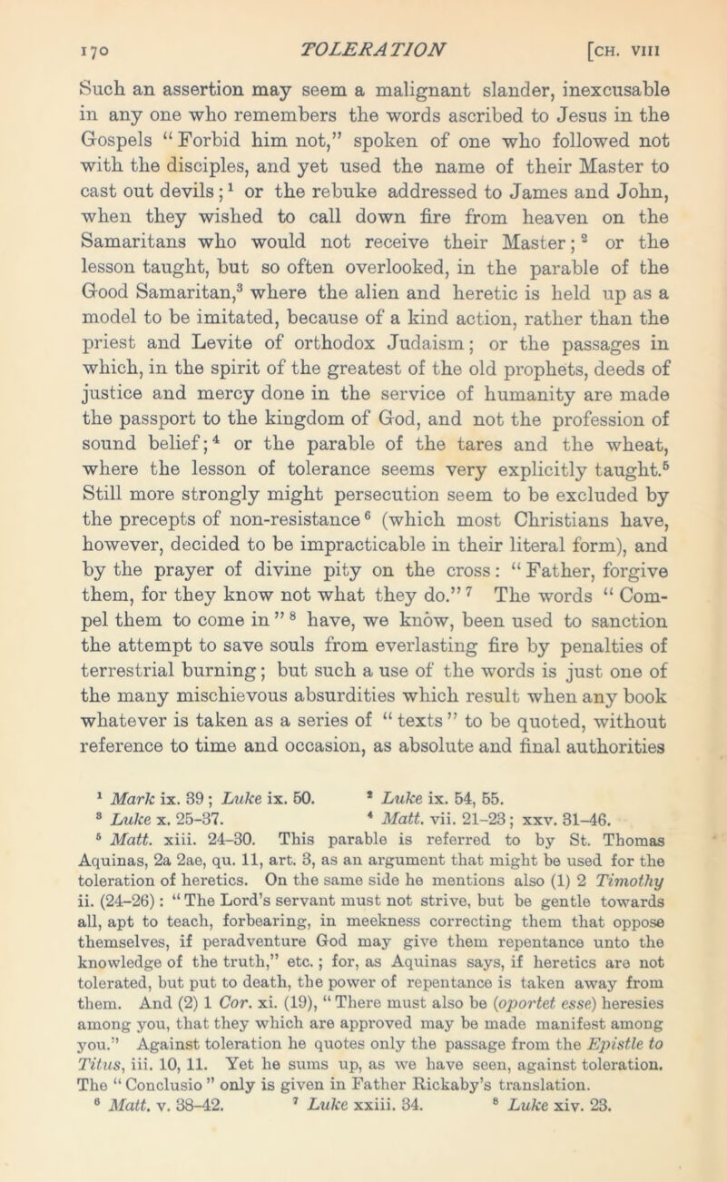 Such an assertion may seem a malignant slander, inexcusable in any one who remembers the words ascribed to Jesus in the Gospels “ Forbid him not,” spoken of one who followed not with the disciples, and yet used the name of their Master to cast out devils ;1 or the rebuke addressed to James and John, when they wished to call down fire from heaven on the Samaritans who would not receive their Master;2 or the lesson taught, but so often overlooked, in the parable of the Good Samaritan,3 where the alien and heretic is held up as a model to be imitated, because of a kind action, rather than the priest and Levite of orthodox Judaism; or the passages in which, in the spirit of the greatest of the old prophets, deeds of justice and mercy done in the service of humanity are made the passport to the kingdom of God, and not the profession of sound belief;4 * or the parable of the tares and the wheat, where the lesson of tolerance seems very explicitly taught.6 Still more strongly might persecution seem to be excluded by the precepts of non-resistance6 (which most Christians have, however, decided to be impracticable in their literal form), and by the prayer of divine pity on the cross: “ Father, forgive them, for they know not what they do.” 7 The words “ Com- pel them to come in ” 8 have, we know, been used to sanction the attempt to save souls from everlasting fire by penalties of terrestrial burning; but such a use of the words is just one of the many mischievous absurdities which result when any book whatever is taken as a series of “ texts ” to be quoted, without reference to time and occasion, as absolute and final authorities 1 Mark ix. 39 ; Luke ix. 50. * Luke ix. 54, 55. 8 Luke x. 25-37. 4 Matt. vii. 21-23; xxv. 31-46. 5 Matt. xiii. 24-30. This parable is referred to by St. Thomas Aquinas, 2a 2ae, qu. 11, art. 3, as an argument that might be used for the toleration of heretics. On the same side he mentions also (1) 2 Timothy ii. (24-26): “ The Lord’s servant must not strive, but be gentle towards all, apt to teach, forbearing, in meekness correcting them that oppose themselves, if peradventure God may give them repentance unto the knowledge of the truth,” etc.; for, as Aquinas says, if heretics are not tolerated, but put to death, the power of repentance is taken away from them. And (2) 1 Cor. xi. (19), “ There must also be {oportet esse) heresies among you, that they which are approved may bo made manifest among you.” Against toleration he quotes only the passage from the Epistle to Titus, iii. 10, 11. Yet he sums up, as we have seen, against toleration. The “ Conclusio ” only is given in Father Rickaby’s translation. 8 Matt. v. 38-42. 7 Luke xxiii. 34. 8 Luke xiv. 23.