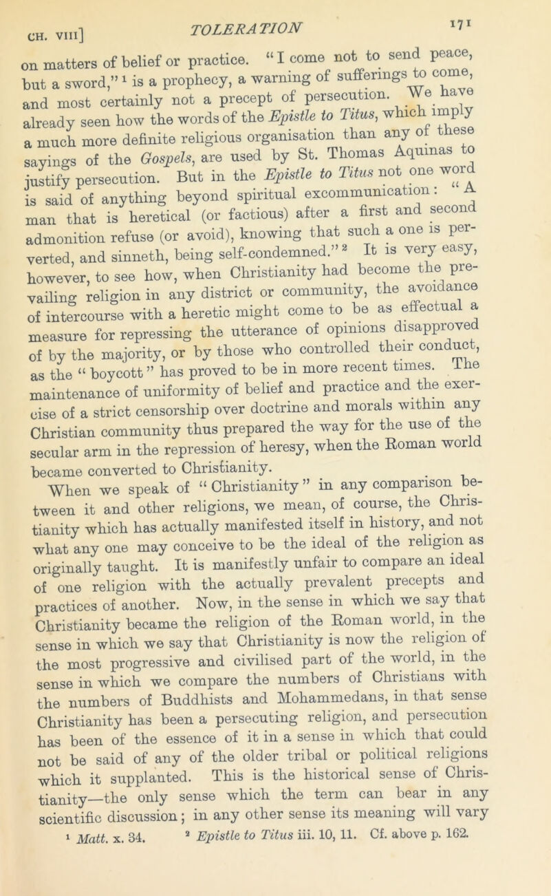 on matters of belief or practice. “ I come not to send peace, but a sword,”1 is a prophecy, a warning of sufferings to co , and most certainly not a precept of persecution. We hav already seen how the words of the Epistle to Titus, whic imp 5 a much more definite religious organisation than any ot these sayings of the Gospels, are used by St. Thomas Aquinas to justify persecution. But in the Epistle to Titus not one word is said of anything beyond spiritual excommunication. A man that is heretical (or factious) after a first and secon admonition refuse (or avoid), knowing that such a one is per- verted, and sinneth, being self-condemned.” 2 It is very easy, however, to see how, when Christianity had become the pre- vailing religion in any district or community, the avoidance of intercourse with a heretic might come to be as effectual a measure for repressing the utterance of opinions disapproved of by the majority, or by those who controlled their conduc , as the “ boycott ” has proved to be in more recent tunes, dlie maintenance of uniformity of belief and practice and the exer- cise of a strict censorship over doctrine and morals within any Christian community thus prepared the way for the use of the secular arm in the repression of heresy, when the Roman worl became converted to Christianity. When we speak of “ Christianity ” in any comparison be- tween it and other religions, we mean, of course, the Chris- tianity which has actually manifested itself in history, and not what any one may conceive to he the ideal of the religion as originally taught. It is manifestly unfair to compare an ideal of one religion with the actually prevalent precepts and practices of another. Now, in the sense in which we say that Christianity became the religion of the Roman world, in the sense in which we say that Christianity is now the religion of the most progressive and civilised part of the world, in the sense in which we compare the numbers of Christians with the numbers of Buddhists and Mohammedans, in that sense Christianity has been a persecuting religion, and persecution has been of the essence of it in a sense in which that could not be said of any of the older tribal or political religions which it supplanted. This is the historical sense of Chris- tianity—the only sense which the term can bear in any scientific discussion; in any other sense its meaning will vary 1 Matt. x. 34. 2 Epistle to Titus iii. 10, 11. Cf. above p. 162.