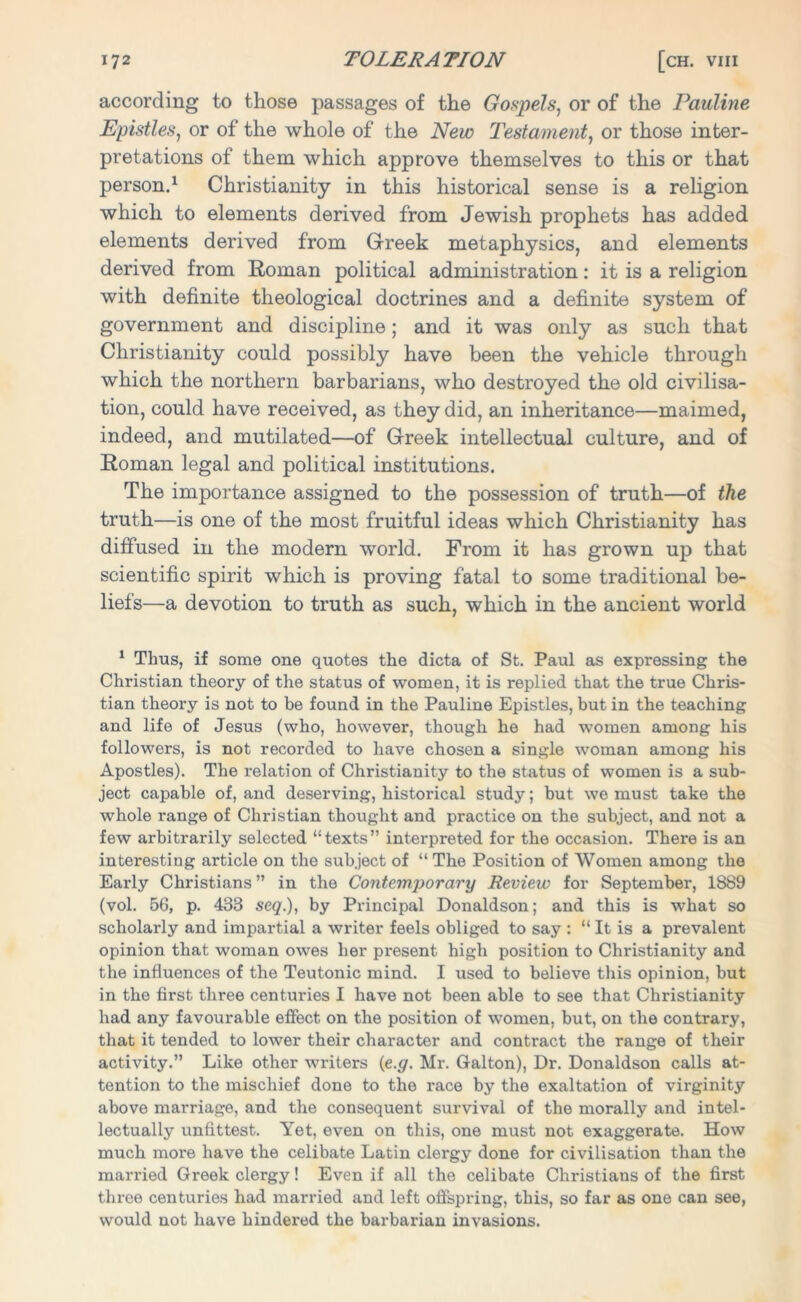 according to those passages of the Gospels, or of the Pauline Epistles, or of the whole of the New Testament, or those inter- pretations of them which approve themselves to this or that person.1 Christianity in this historical sense is a religion which to elements derived from Jewish prophets has added elements derived from Greek metaphysics, and elements derived from Roman political administration: it is a religion with definite theological doctrines and a definite system of government and discipline; and it was only as such that Christianity could possibly have been the vehicle through which the northern barbarians, who destroyed the old civilisa- tion, could have received, as they did, an inheritance—maimed, indeed, and mutilated—of Greek intellectual culture, and of Roman legal and political institutions. The importance assigned to the possession of truth—of the truth—is one of the most fruitful ideas which Christianity has diffused in the modern world. From it has grown up that scientific spirit which is proving fatal to some traditional be- liefs—a devotion to truth as such, which in the ancient world 1 Thus, if some one quotes the dicta of St. Paul as expressing the Christian theory of the status of women, it is replied that the true Chris- tian theory is not to be found in the Pauline Epistles, but in the teaching and life of Jesus (who, however, though he had women among his followers, is not recorded to have chosen a single woman among his Apostles). The relation of Christianity to the status of women is a sub- ject capable of, and deserving, historical study; but we must take the whole range of Christian thought and practice on the subject, and not a few arbitrarily selected “ texts ” interpreted for the occasion. There is an interesting article on the subject of “ The Position of Women among the Early Christians” in the Contemporary Review for September, 1889 (vol. 56, p. 438 seq.), by Principal Donaldson; and this is what so scholarly and impartial a writer feels obliged to say : “ It is a prevalent opinion that woman owes her present high position to Christianity and the influences of the Teutonic mind. I used to believe this opinion, but in the first three centuries I have not been able to see that Christianity had any favourable effect on the position of women, but, on the contrary, that it tended to lower their character and contract the range of their activity.” Like other writers (e.g. Mr. Galton), Dr. Donaldson calls at- tention to the mischief done to the race by the exaltation of virginity above marriage, and the consequent survival of the morally and intel- lectually unfittest. Yet, even on this, one must not exaggerate. How much more have the celibate Latin clei'gy done for civilisation than the married Greek clergy! Even if all the celibate Christians of the first three centuries had married and left offspring, this, so far as one can see, would not have hindered the barbarian invasions.