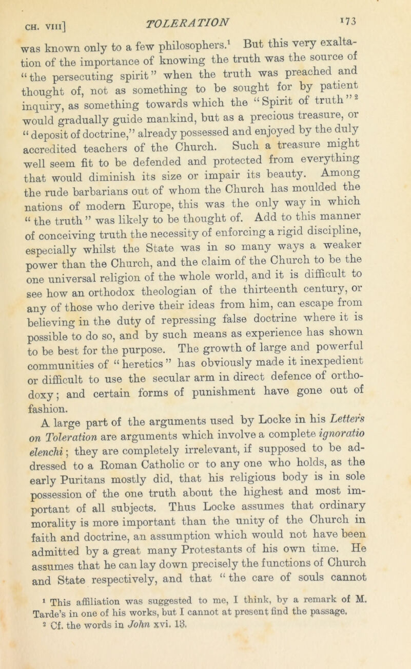 ch. vm] TOLER A TION J73 was known only to a few philosophers.1 But this very exalta tion of the importance of knowing the truth was the source of “the persecuting spirit” when the truth was preached and thought of, not as something to he sought for by patient inquiry, as something towards which the “Spirit of truth would gradually guide mankind, but as a precious treasure, or “ deposit of doctrine,” already possessed and enjoyed by the duly accredited teachers of the Church. Such a treasure might well seem fit to be defended and protected from everything that would diminish its size or impair its beauty. Among the rude barbarians out of whom the Church has moulded the nations of modern Europe, this was the only way m which “ the truth ” was likely to be thought of. Add to this manner of conceiving truth the necessity of enforcing a rigid discipline, especially whilst the State was in so many ways a weaker power than the Church, and the claim of the Church to be the one universal religion of the whole world, and it is difficult to see how an orthodox theologian of the thirteenth century, 01 any of those who derive their ideas from him, can escape from believing in the duty of repressing false doctrine where it is possible to do so, and by such means as experience has shown to be best for the purpose. The growth of large and powerful communities of “ heretics ” has obviously made it inexpedient or difficult to use the secular arm in direct defence of ortho- doxy; and certain forms of punishment have gone out of fashion. A large part of the arguments used by Locke in his Letters on Toleration are arguments which involve a complete ignoratio elendii; they are completely irrelevant, if supposed to be ad- dressed to a Roman Catholic or to any one who holds, as the early Puritans mostly did, that his religious body is in sole possession of the one truth about the highest and most im- portant of all subjects. Thus Locke assumes that ordinary morality is more important than the unity of the Church in faith and doctrine, an assumption which would not have been admitted by a great many Protestants of his own time. He assumes that he can lay down precisely the functions of Church and State respectively, and that “ the care of souls cannot 1 This affiliation was suggested to me, I think, by a remark of M. Tarde’s in one of his works, but I cannot at present find the passage.