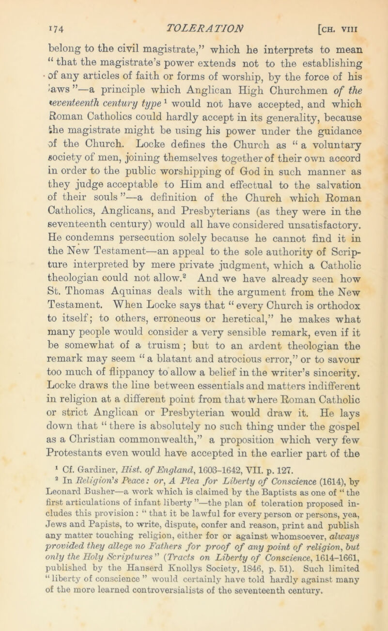 belong to the civil magistrate,” which he interprets to mean “ that the magistrate’s power extends not to the establishing • of any articles of faith or forms of worship, by the force of his <aws ”—a principle which Anglican High Churchmen of the seventeenth century type 1 would not have accepted, and which Roman Catholics could hardly accept in its generality, because the magistrate might be using his power under the guidance of the Church. Locke defines the Church as 11 a voluntary society of men, joining themselves together of their own accord in order to the public worshipping of God in such manner as they judge acceptable to Him and effectual to the salvation of their souls ”—a definition of the Church which Roman Catholics, Anglicans, and Presbyterians (as they were in the seventeenth century) would all have considered unsatisfactory. He condemns persecution solely because he cannot find it in the New Testament—an appeal to the sole authority of Scrip- ture interpreted by mere private judgment, which a Catholic theologian could not allow.2 And we have already seen how St. Thomas Aquinas deals with the argument from the New Testament. When Locke says that “ every Church is orthodox to itself; to others, erroneous or heretical,” he makes what many people would consider a very sensible remark, even if it be somewhat of a truism ; but to an ardent theologian the remark may seem “ a blatant and atrocious error,” or to savour too much of flippancy to allow a belief in the writer’s sincerity. Locke draws the line between essentials and matters indifferent in religion at a different point from that where Roman Catholic or strict Anglican or Presbyterian would draw it. He lays down that “ there is absolutely no such thing under the gospel as a Christian commonwealth,” a proposition which very few Protestants even would have accepted in the earlier part of the 1 Cf. Gardiner, Ilist. of England, 1G03-1642, VII. p. 127. 2 In Religion's Peace: or, A Plea for Liberty of Conscience (1614), by- Leonard Busber—a work which is claimed by the Baptists as one of “ the first articulations of infant liberty ”—the plan of toleration proposed in- cludes this provision: “ that it be lawful for every person or persons, yea, Jews and Papists, to write, dispute, confer and reason, print and publish any matter touching religion, either for or against whomsoever, always provided they allege no Fathers for proof of any point of religion, but only the Holy Scriptures (Tracts on Liberty of Conscience, 1614-1661, published by the Hanserd Knollys Society, 1846, p. 51). Such limited “ liberty of conscience ” would certainly have told hardly against many of the more learned controversialists of the seventeenth century.