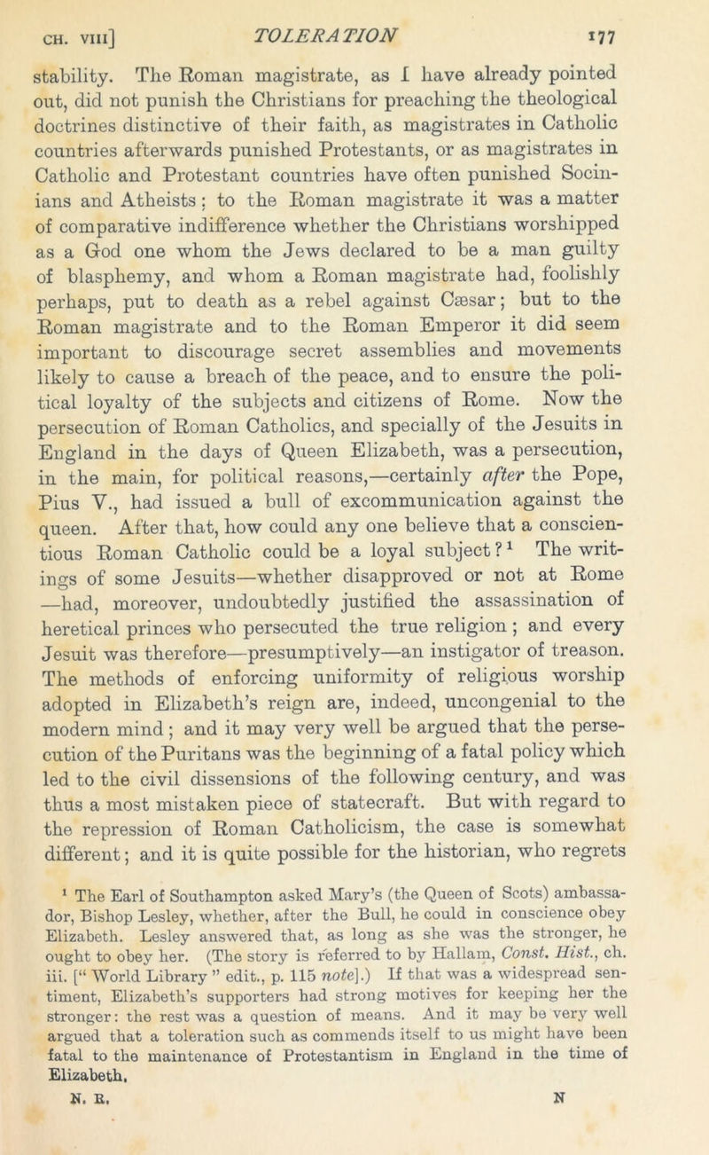 stability. The Roman magistrate, as I have already pointed out, did not punish the Christians for preaching the theological doctrines distinctive of their faith, as magistrates in Catholic countries afterwards punished Protestants, or as magistrates in Catholic and Protestant countries have often punished Socin- ians and Atheists ; to the Roman magistrate it was a matter of comparative indifference whether the Christians worshipped as a God one whom the Jews declared to be a man guilty of blasphemy, and whom a Roman magistrate had, foolishly perhaps, put to death as a rebel against Caesar; but to the Roman magistrate and to the Roman Emperor it did seem important to discourage secret assemblies and movements likely to cause a breach of the peace, and to ensure the poli- tical loyalty of the subjects and citizens of Rome. Now the persecution of Roman Catholics, and specially of the Jesuits in England in the days of Queen Elizabeth, was a persecution, in the main, for political reasons,—certainly after the Pope, Pius V., had issued a bull of excommunication against the queen. After that, how could any one believe that a conscien- tious Roman Catholic could be a loyal subject ?1 The writ- ings of some Jesuits—whether disapproved or not at Rome —had, moreover, undoubtedly justified the assassination of heretical princes who persecuted the true religion ; and every Jesuit was therefore—presumptively—an instigator of treason. The methods of enforcing uniformity of religious worship adopted in Elizabeth’s reign are, indeed, uncongenial to the modern mind; and it may very well be argued that the perse- cution of the Puritans was the beginning of a fatal policy which led to the civil dissensions of the following century, and was thus a most mistaken piece of statecraft. But with regard to the repression of Roman Catholicism, the case is somewhat different; and it is quite possible for the historian, who regrets 1 The Earl of Southampton asked Mary’s (the Queen of Scots) ambassa- dor, Bishop Lesley, whether, after the Bull, he could in conscience obey Elizabeth. Lesley answered that, as long as she was the stronger, he ought to obey her. (The stoi’y is referred to by Hallam, Const. Hist., ch. iii. [“ World Library ” edit., p. 115 note].) If that was a widespread sen- timent, Elizabeth’s supporters had strong motives for keeping her the stronger: the rest was a question of means. And it may bo very well argued that a toleration such as commends itself to us might have been fatal to the maintenance of Protestantism in England in the time of Elizabeth, N. E. N