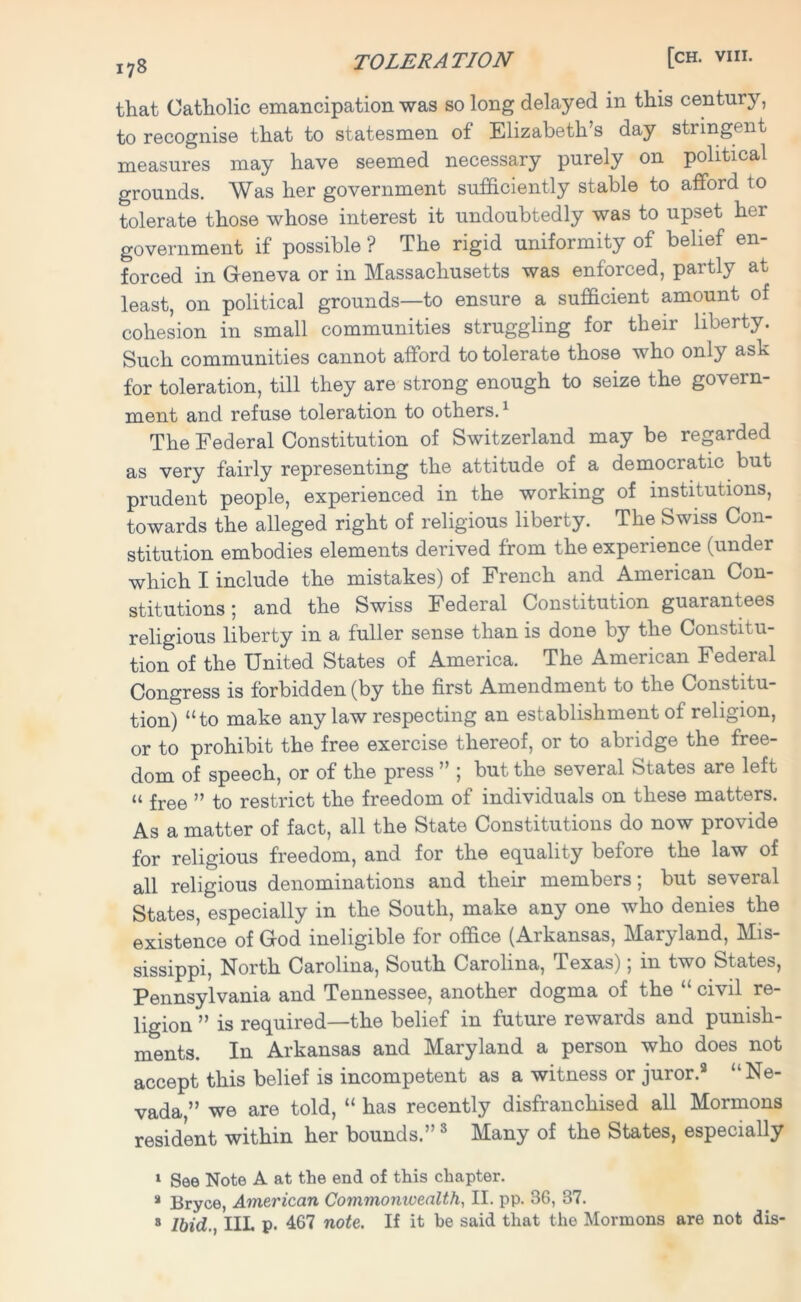 that Catholic emancipation was so long delayed in this century, to recognise that to statesmen of Elizabeth’s day stringent measures may have seemed necessary purely on political grounds. Was her government sufficiently stable to afford to tolerate those whose interest it undoubtedly was to upset her government if possible ? The rigid uniformity of belief en- forced in Geneva or in Massachusetts was enforced, partly at least, on political grounds—to ensure a sufficient amount of cohesion in small communities struggling for their liberty. Such communities cannot afford to tolerate those who only ask for toleration, till they are strong enough to seize the govern- ment and refuse toleration to others.1 * The Federal Constitution of Switzerland may be regarded as very fairly representing the attitude of a democratic but prudent people, experienced in the working of institutions, towards the alleged right of religious liberty. The Swiss Con- stitution embodies elements derived from the experience (under which I include the mistakes) of French and American Con- stitutions; and the Swiss Federal Constitution guarantees religious liberty in a fuller sense than is done by the Constitu- tion of the United States of America. The American Federal Congress is forbidden (by the first Amendment to the Constitu- tion) “to make any law respecting an establishment of religion, or to prohibit the free exercise thereof, or to abridge the free- dom of speech, or of the press ” ; but the several States are left “ free ” to restrict the freedom of individuals on these matters. As a matter of fact, all the State Constitutions do now provide for religious freedom, and for the equality before the law of all religious denominations and their members; but several States, especially in the South, make any one who denies the existence of God ineligible for office (Aikansas, Maryland, Mis- sissippi, North Carolina, South Carolina, Texas); in two States, Pennsylvania and Tennessee, another dogma of the “ civil re- ligion ” is required—the belief in future rewards and punish- ments. In Arkansas and Maryland a person who does not accept this belief is incompetent as a witness or juror.8 “Ne- vada,” we are told, “ has recently disfranchised all Mormons resident within her bounds.” 3 Many of the States, especially 1 See Note A at the end of this chapter. » Bryce, American Commonwealth, II. pp. 36, 37. 8 Ibid., IIL p. 467 note. If it be said that the Mormons are not dis-