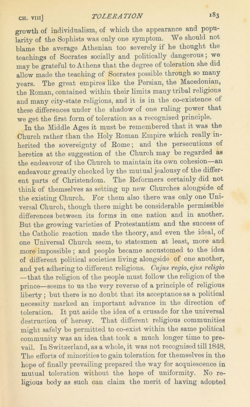 growth of individualism, of which the appearance and popu- larity of the Sophists was only one symptom. We should not blame the average Athenian too severely if he thought the teachings of Socrates socially and politically dangerous ; we may be grateful to Athens that the degree of toleration she did allow made the teaching of Socrates possible through so many years. The great empires like the Persian, the Macedonian, the Roman, contained within their limits many tribal religions and many city-state religions, and it is in the co-existence of these differences under the shadow of one ruling power that we get the first form of toleration as a recognised principle. In the Middle Ages it must be remembered that it was the Church rather than the Holy Roman Empire which really in- herited the sovereignty of Rome; and the persecutions of heretics at the suggestion of the Church may be regarded as the endeavour of the Church to maintain its own cohesion an endeavour greatly checked by the mutual jealousy of the differ- ent parts of Christendom. The Reformers certainly did not think of themselves as setting up new Churches alongside of the existing Church. For them also there was only one Uni- versal Church, though there might be considerable permissible differences between its forms in one nation and in another. But the growing varieties of Protestantism and the success of the Catholic reaction made the theory, and even the ideal, of one Universal Church seem, to statesmen at least, more and more impossible ; and people became accustomed to the idea of different political societies living alongside of one another, and yet adhering to different religions. Cujus regio, ejus religio — that the religion of the people must follow the religion of the prince—seems to us the very reverse of a principle of religious liberty ; but there is no doubt that its acceptance as a political necessity marked an important advance in the direction of toleration. It put aside the idea of a crusade for the universal destruction of heresy. That different religious communities might safely be permitted to co-exist within the same political community was an idea that took a much longer time to pre- vail. In Switzerland, as a whole, it was not recognised till 1848. The efforts of minorities to gain toleration for themselves in the hope of finally prevailing prepared the way for acquiescence in mutual toleration without the hope of uniformity. No re- ligious body as such can claim the merit of having adopted
