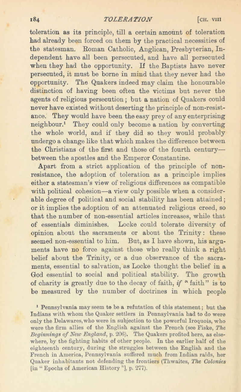 toleration as its principle, till a certain amount of toleration had already been forced on them by the practical necessities of the statesman. Roman Catholic, Anglican, Presbyterian, In- dependent have all been persecuted, and have all persecuted when they had the opportunity. If the Baptists have never persecuted, it must be borne in mind that they never had the opportunity. The Quakers indeed may claim the honourable distinction of having been often the victims but never the agents of religious persecution ; but a nation of Quakers could never have existed without deserting the principle of non-resist- ance. They would have been the easy prey of any enterprising neighbour.1 They could only become a nation by converting the whole world, and if they did so they would probably undergo a change like that which makes the difference between the Christians of the first and those of the fourth century— between the apostles and the Emperor Constantine. Apart from a strict application of the principle of non- resistance, the adoption of toleration as a principle implies either a statesman’s view of religious differences as compatible with political cohesion—a view only possible when a consider- able degree of political and social stability has been attained; or it implies the adoption of an attenuated religious creed, so that the number of non-essential articles increases, while that of essentials diminishes. Locke could tolerate diversity of opinion about the sacraments or about the Trinity: these seemed non-essential to him. But, as I have shown, his argu- ments have no force against those who really think a right belief about the Trinity, or a due observance of the sacra- ments, essential to salvation, as Locke thought the belief in a God essential to social and political stability. The growth of charity is greatly due to the decay of faith, if * faith” is to be measured by the number of doctrines in which people 1 Pennsylvania may seem to be a refutation of this statement; but the Indians with whom the Quaker settlers in Pennsylvania had to do were only the Delawares, who were in subjection to the powerful Iroquois, who were the firm allies of the English against the French (see Fiske, The Beginnings of Neiv England, p. 206). The Quakers profited here, as else- where, by the fighting habits of other people. In the earlier half of the eighteenth century, during the struggles between the English and the French in America, Pennsylvania suffered much from Indian raids, her Quaker inhabitants not defending the frontiers (Thwaites, The Colonies [in “ Epochs of American History ”], p. 277).