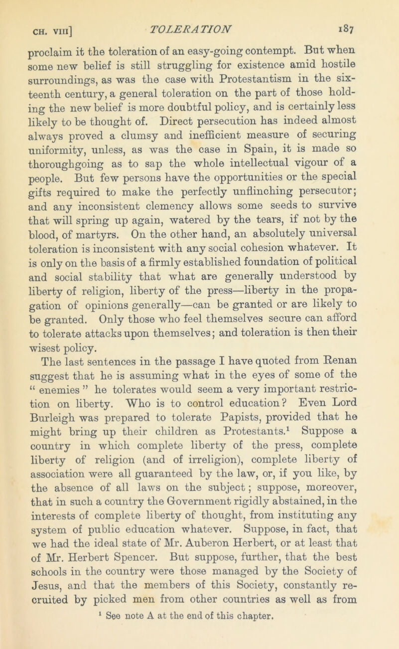 proclaim it the toleration of an easy-going contempt. But when some new belief is still struggling for existence amid hostile surroundings, as was the case with Protestantism in the six- teenth century, a general toleration on the part of those hold- ing the new belief is more doubtful policy, and is certainly less likely to be thought of. Direct persecution has indeed almost always proved a clumsy and inefficient measure of securing uniformity, unless, as was the case in Spain, it is made so thoroughgoing as to sap the whole intellectual vigour of a people. But few persons have the opportunities or the special gifts required to make the perfectly unflinching persecutor; and any inconsistent clemency allows some seeds to survive that will spring up again, watered by the tears, if not by the blood, of martyrs. On the other hand, an absolutely universal toleration is inconsistent with any social cohesion whatever. It is only on the basis of a firmly established foundation of political and social stability that what are generally understood by liberty of religion, liberty of the press—liberty in the propa- gation of opinions generally—can be granted or are likely to be granted. Only those who feel themselves secure can afford to tolerate attacks upon themselves; and toleration is then their wisest policy. The last sentences in the passage I have quoted from Renan suggest that he is assuming what in the eyes of some of the “ enemies ” he tolerates would seem a very important restric- tion on liberty. Who is to control education? Even Lord Burleigh was prepared to tolerate Papists, provided that he might bring up their children as Protestants.1 Suppose a country in which complete liberty of the press, complete liberty of religion (and of irreligion), complete liberty of association were all guaranteed by the law, or, if you like, by the absence of all laws on the subject; suppose, moreover, that in such a country the Government rigidly abstained, in the interests of complete liberty of thought, from instituting any system of public education whatever. Suppose, in fact, that we had the ideal state of Mr. Auberon Herbert, or at least that of Mr. Herbert Spencer. But suppose, further, that the best schools in the country were those managed by the Society of Jesus, and that the members of this Society, constantly re- cruited by picked men from other countries as well as from 1 See note A at the end of this chapter.