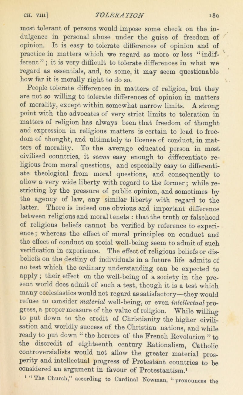 most tolerant of persons would impose some check on the in- dulgence in personal abuse under the guise of freedom of opinion. It is easy to tolerate differences of opinion and of practice in matters which we regard as more or less “ indif- ferent ” ; it is very difficult to tolerate differences in what we regard as essentials, and, to some, it may seem questionable how far it is morally right to do so. People tolerate differences in matters of religion, but they are not so willing to tolerate differences of opinion in matters of morality, except within somewhat narrow limits. A strong point with the advocates of very strict limits to toleration in matters of religion has always been that freedom of thought and expression in religious matters is certain to lead to free- dom of thought, and ultimately to license of conduct, in mat- ters of morality. To the average educated person in most civilised countries, it seems easy enough to differentiate re- ligious from moral questions, and especially easy to differenti- ate theological from moral questions, and consequently to allow a very wide liberty with regard to the former; while re- stricting by the pressure of public opinion, and sometimes by the agency of law, any similar liberty with regard to the latter. There is indeed one obvious and important difference between religious and moral tenets : that the truth or falsehood of religious beliefs cannot be verified by reference to experi- ence ; whereas the effect of moral principles on conduct and the effect of conduct on social well-being seem to admit of such verification in experience. The effect of religious beliefs or dis- beliefs on the destiny of individuals in a future life admits of no test which the ordinary understanding can be expected to apply ; their effect on the well-being of a society in the pre- sent world does admit of such a test, though it is a test which many ecclesiastics would not regard as satisfactory—they would refuse to consider material well-being, or even intellectual pro- gress, a proper measure of the value of religion. While willing to put down to the credit of Christianity the higher civili- sation and worldly success of the Christian nations, and while ready to put down “ the horrors of the French Revolution ” to the discredit of eighteenth century Rationalism, Catholic controversialists would not allow the greater material pros- perity and intellectual progress of Protestant countries to be considered an argument in favour of Protestantism.1 The Church, according to Cardinal Newman, “ pronounces the