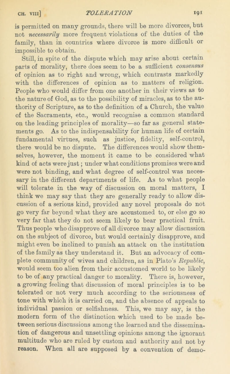 is permitted on many grounds, there will be more divorces, but not necessarily more frequent violations of the duties of the family, than in countries where divorce is more difficult or impossible to obtain. Still, in spite of the dispute which may arise about certain parts of morality, there does seem to be a sufficient consensus of opinion as to right and wrong, which contrasts markedly with the differences of opinion as to matters of religion. People who would differ from one another in their views as to the nature of God, as to the possibility of miracles, as to the au- thority of Scripture, as to the definition of a Church, the value of the Sacraments, etc., would recognise a common standard on the leading principles of morality—so far as general state- ments go. As to the indispensability for human life of certain fundamental virtues, such as justice, fidelity, self-control, there would be no dispute. The differences would show them- selves, however, the moment it came to be considered what kind of acts were just; under what conditions promises were and were not binding, and what degree of self-control was neces- sary in the different departments of life. As to what people will tolerate in the way of discussion on moral matters, I think we may say that they are generally ready to allow dis- cussion of a serious kind, provided any novel proposals do not go very far beyond what they are accustomed to, or else go so very far that they do not seem likely to bear practical fruit. Thus people who disapprove of all divorce may allow discussion on the subject of divorce, but would certainly disapprove, and might even be inclined to punish an attack on the institution of the family as they understand it. But an advocacy of com- plete community of wives and children, as in Plato’s Republic, would seem too alien from their accustomed world to be likely to be of any practical danger to morality. There is, however, a growing feeling that discussion of moral principles is to be tolerated or not very much according to the seriousness of tone with which it is carried on, and the absence of appeals to individual passion or selfishness. This, we may say, is the modern form of the distinction which used to be made be- tween serious discussions among the learned and the dissemina- tion of dangerous and unsettling opinions among the ignorant multitude who are ruled by custom and authority and not by reason. When all are supposed by a convention of demo-