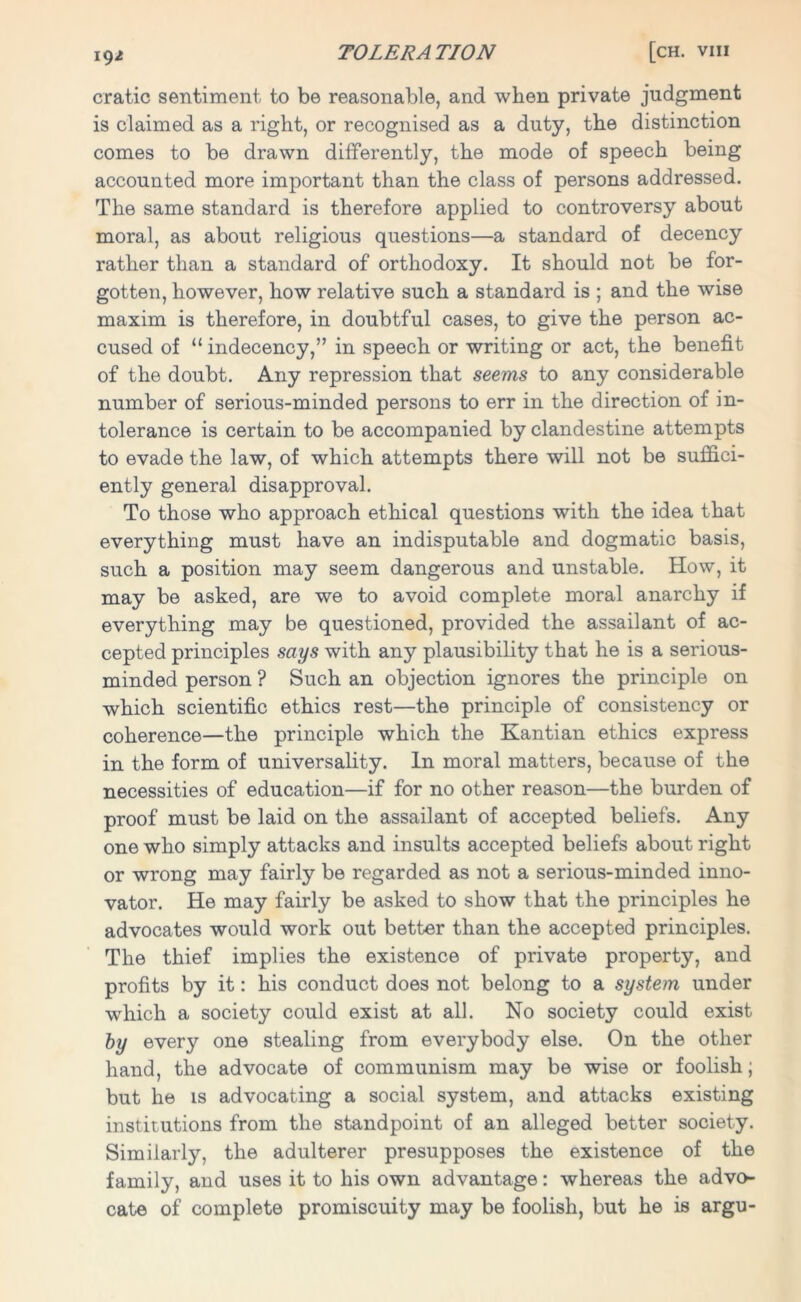 xg/ cratic sentiment to be reasonable, and when private judgment is claimed as a right, or recognised as a duty, the distinction comes to be drawn differently, the mode of speech being accounted more important than the class of persons addressed. The same standard is therefore applied to controversy about moral, as about religious questions—a standard of decency rather than a standard of orthodoxy. It should not be for- gotten, however, how relative such a standard is ; and the wise maxim is therefore, in doubtful cases, to give the person ac- cused of “ indecency,” in speech or writing or act, the benefit of the doubt. Any repression that seems to any considerable number of serious-minded persons to err in the direction of in- tolerance is certain to be accompanied by clandestine attempts to evade the law, of which attempts there will not be suffici- ently general disapproval. To those who approach ethical questions with the idea that everything must have an indisputable and dogmatic basis, such a position may seem dangerous and unstable. How, it may be asked, are we to avoid complete moral anarchy if everything may be questioned, provided the assailant of ac- cepted principles says with any plausibility that he is a serious- minded person ? Such an objection ignores the principle on which scientific ethics rest—the principle of consistency or coherence—the principle which the Kantian ethics express in the form of universality. In moral matters, because of the necessities of education—if for no other reason—the burden of proof must be laid on the assailant of accepted beliefs. Any one who simply attacks and insults accepted beliefs about right or wrong may fairly be regarded as not a serious-minded inno- vator. He may fairly be asked to show that the principles he advocates would work out better than the accepted principles. The thief implies the existence of private property, and profits by it: his conduct does not belong to a system under which a society could exist at all. No society could exist by every one stealing from everybody else. On the other hand, the advocate of communism may be wise or foolish; but he is advocating a social system, and attacks existing institutions from the standpoint of an alleged better society. Similarly, the adulterer presupposes the existence of the family, and uses it to his own advantage: whereas the advo- cate of complete promiscuity may be foolish, but he is argu-