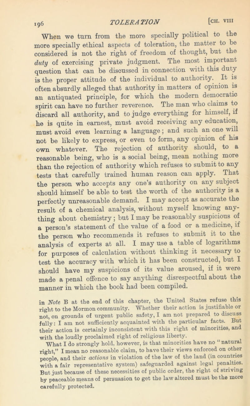 When we turn from the more specially political to the more specially ethical aspects of toleration, the matter to be considered is not the right of freedom of thought, but the duty of exercising private judgment. The most important question that can be discussed in connection with this duty is the proper attitude of the individual to authority. It is often absurdly alleged that authority in matters of opinion is an antiquated principle, for which the modern democratic spirit can have no further reverence. The man who claims to discard all authority, and to judge everything for himself, if he is quite in earnest, must avoid receiving any education, must avoid even learning a language; and such an one will not be likely to express, or even to form, any opinion of his own whatever. The rejection of authority should, to a reasonable being, who is a social being, mean nothing more than the rejection of authority which refuses to submit to any tests that carefully trained human reason can apply. That the person who accepts any one’s authority on any subject should himself be able to test the worth of the authoiity is a perfectly unreasonable demand. I may accept as accuiate the result of a chemical analysis, without myself knowing any- thing about chemistry ; but I may be reasonably suspicious of a person’s statement of the value of a food or a medicine, if the person who recommends it refuses to submit it to the analysis of experts at all. I may use a table of logarithms for purposes of calculation without thinking it necessary to test the accuracy with which it has been constructed, but I should have my suspicions of its value aroused, if it were made a penal offence to say anything disrespectful about the manner in which the book had been compiled. in Note B at the end of this chapter, the United States refuse this right to the Mormon community. Whether their action is justifiable or not, on grounds of urgent public safety, I am not prepared to discuss fully: I am not sufficiently acquainted with the particular facts. But their action is certainly inconsistent with this right of minorities, and with the loudly proclaimed right of religious liberty. What I do strongly hold, however, is that minorities have no “natural right,” I mean no reasonable claim, to have their views enforced on other people, and their actions in violation of the law of the land (in countries with a fair representative system) safeguarded against legal penalties. But just because of these necessities of public order, the right of striving by peaceable means of persuasion to get the law altered must be the more carefully protected.