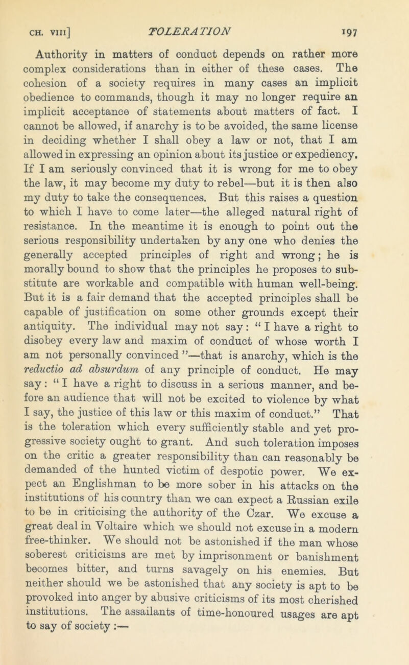 Authority in matters of conduct depends on rather more complex considerations than in either of these cases. The cohesion of a society requires in many cases an implicit obedience to commands, though it may no longer require an implicit acceptance of statements about matters of fact. I cannot be allowed, if anarchy is to be avoided, the same license in deciding whether I shall obey a law or not, that I am allowed in expressing an opinion about its justice or expediency. If I am seriously convinced that it is wrong for me to obey the law, it may become my duty to rebel—but it is then also my duty to take the consequences. But this raises a question to which I have to come later—the alleged natural right of resistance. In the meantime it is enough to point out the serious responsibility undertaken by any one who denies the generally accepted principles of right and wrong; he is morally bound to show that the principles he proposes to sub- stitute are workable and compatible with human well-being. But it is a fair demand that the accepted principles shall be capable of justification on some other grounds except their antiquity. The individual may not say: “ I have a right to disobey every law and maxim of conduct of whose worth I am not personally convinced ”—that is anarchy, which is the reductio ad absurdum of any principle of conduct. He may say : “ I have a right to discuss in a serious manner, and be- fore an audience that will not be excited to violence by what I say, the justice of this law or this maxim of conduct.” That is the toleration which every sufficiently stable and yet pro- gressive society ought to grant. And such toleration imposes on the critic a greater responsibility than can reasonably be demanded of the hunted victim of despotic power. We ex- pect an Englishman to be more sober in his attacks on the institutions of his country than we can expect a Russian exile to be in criticising the authority of the Czar. We excuse a great deal in Voltaire which we should not excuse in a modem free-thinker. We should not be astonished if the man whose soberest criticisms are met by imprisonment or banishment becomes bitter, and turns savagely on his enemies. But neither should we be astonished that any society is apt to be provoked into anger by abusive criticisms of its most cherished institutions. The assailants of time-honoured usages are apt to say of society :—