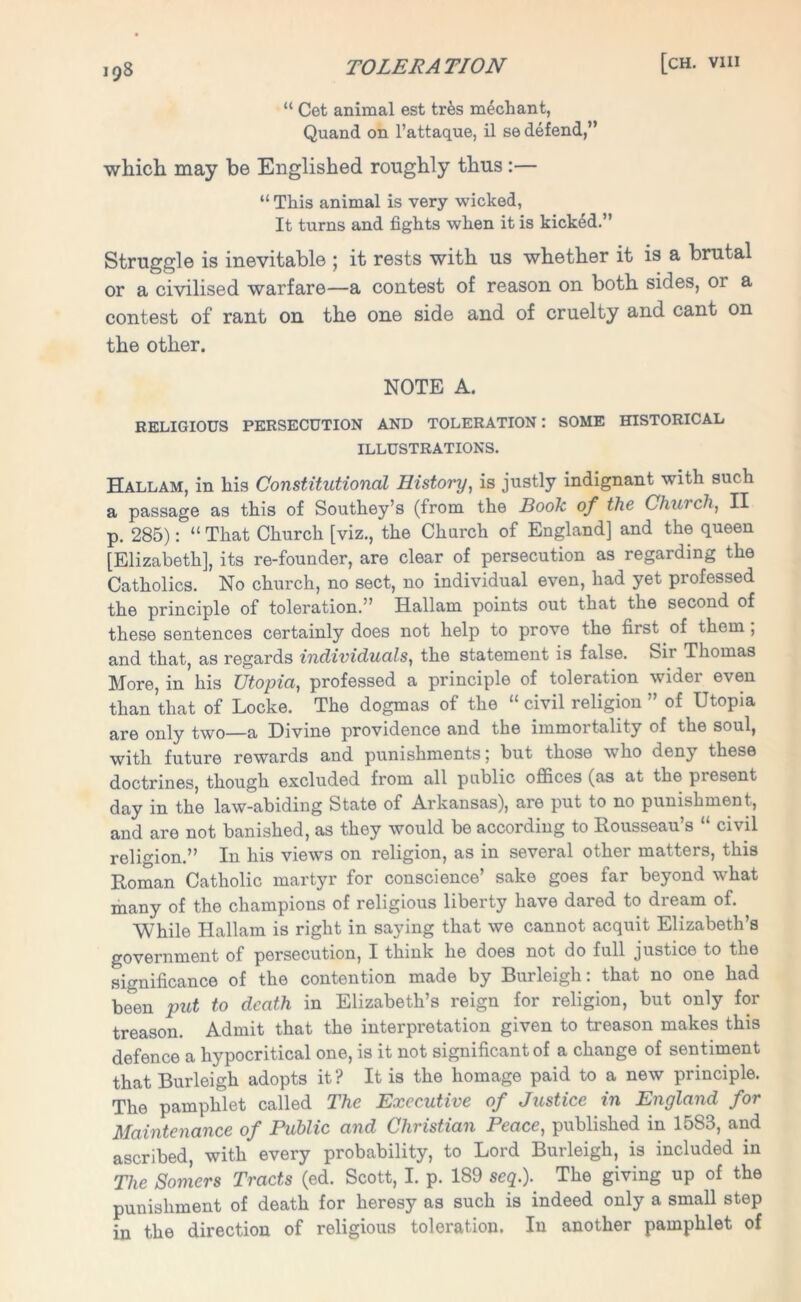 “ Cet animal est trfes mechant, Quand on l’attaque, il se defend,” which may be Englished roughly thus:— “ This animal is very wicked, It turns and fights when it is kicked.” Struggle is inevitable ; it rests with us whether it is a brutal or a civilised warfare—a contest of reason on both sides, or a contest of rant on the one side and of cruelty and cant on the other. NOTE A. RELIGIOUS PERSECUTION AND TOLERATION: SOME HISTORICAL ILLUSTRATIONS. Hallam, in his Constitutional History, is justly indignant with such a passage as this of Southey’s (from the Book of the Church, II p. 285): “ That Church [viz., the Church of England] and the queen [Elizabeth], its re-founder, are clear of persecution as regarding the Catholics. No church, no sect, no individual even, had yet professed the principle of toleration.” Hallam points out that the second of these sentences certainly does not help to prove the first of them , and that, as regards individuals, the statement is false. Sir Thomas More, in his Utopia, professed a principle of toleration wider even than that of Locke. The dogmas of the “ civil religion ” of Utopia are only two—a Divine providence and the immortality of the soul, with future rewards and punishments; but those who deny these doctrines, though excluded from all public offices (as at the present day in the law-abiding State of Arkansas), are put to no punishment, and are not banished, as they would be according to Rousseau’s “ civil religion.” In his views on religion, as in several other matters, this Roman Catholic martyr for conscience’ sake goes far beyond what many of the champions of religious liberty have dared to dream of. While Hallam is right in saying that we cannot acquit Elizabeth’s government of persecution, I think he does not do full justice to the significance of the contention made by Burleigh: that no one had been put to death in Elizabeth’s reign for religion, but only for treason. Admit that the interpretation given to treason makes this defence a hypocritical one, is it not significant of a change of sentiment that Burleigh adopts it? It is the homage paid to a new principle. The pamphlet called The Executive of Justice in England for Maintenance of Public and Christian Peace, published in 1583, and ascribed, with every probability, to Lord Burleigh, is included in The Somers Tracts (ed. Scott, I. p. 189 seq.). The giving up of the punishment of death for heresy as such is indeed only a small step in the direction of religious toleration. In another pamphlet of