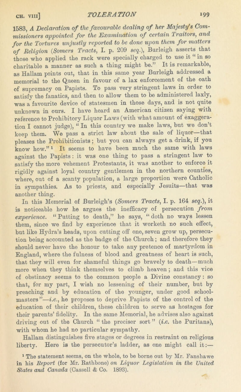 1583, A Declaration of the favourable dealing of her Majesty's Com- missioners appointed for the Examination of certain Traitors, and for the Tortures unjustly reported to be done upon them for matters of Religion (Somers Tracts, I. p. 209 seq.), Burleigh asserts that those who applied the rack were specially charged to use it “ in so charitable a manner as such a thing might be.” It is remarkable, as Hallam points out, that in this same year Burleigh addressed a memorial to the Queen in favour of a lax enforcement of the oath of supremacy on Papists. To pass very stringent laws in order to satisfy the fanatics, and then to allow them to be administered laxly, was a favourite device of statesmen in those days, and is not quite unknown in ours. I have heard an American citizen saying with reference to Prohibitory Liquor Laws (with what amount of exaggera- tion I cannot judge), “ In this country we make laws, but we don’t keep them. We pass a strict law about the sale of liquor—that pleases the Prohibitionists; but you can always get a drink, if you know how.” 1 It seems to have been much the same with laws against the Papists : it was one thing to pass a stringent law to satisfy the more vehement Protestants, it was another to enforce it rigidly against loyal country gentlemen in the northern counties, where, out of a scanty population, a large proportion were Catholic in sympathies. As to priests, and especially Jesuits—that was another thing. In this Memorial of Burleigh’s (Somers Tracts, I. p. 164 seq.), it is noticeable how he argues the inefficacy of persecution from experience. 11 Putting to death,” he says, “ doth no ways lessen them, since we find by experience that it worketh no such effect, but like Hydra’s heads, upon cutting off one, seven grow up, persecu- tion being accounted as the badge of the Church; and therefore they should never have the honour to take any pretence of martyrdom in England, where the fulness of blood and greatness of heart is such, that they will even for shameful things go bravely to death—much more when they think themselves to climb heaven ; and this vice of obstinacy seems to the common people a Divine constancy : so that, for my part, I wish no lessening of their number, but by preaching and by education of the younger, under good school- mastei's ”—i.e., he proposes to deprive Papists of the control of the education of their children, these children to serve as hostages for their parents’ fidelity. In the same Memorial, he advises also against driving out of the Church “ the preciser sort ” (i.e. the Puritans), with whom he had no particular sympathy. Hallam distinguishes five stages or degrees in restraint on religious liberty. Here is the persecutor’s ladder, as one might call it:— 1 The statement seems, on the whole, to be borne out by Mr. Fansbawe in his Report (for Mr. Rathbone) on Liquor Legislation in the United, States and Canada (Cassell & Co. 1893).