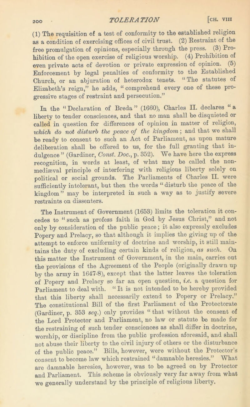 (1) The requisition of a test of conformity to the established religion as a condition of exercising offices of civil trust. (2) Restraint of the free promulgation of opinions, especially through the press. (3) Pro- hibition of the open exercise of religious worship. (4) Prohibition of even private acts of devotion or private expression of opinion. (5) Enforcement by legal penalties of conformity to the Established Church, or an abjuration of heterodox tenets. “The statutes of Elizabeth’s reign,” he adds, “ comprehend every one of these pro- gressive stages of restraint and persecution.” In the “Declaration of Breda” (1660), Charles II. declares “a liberty to tender consciences, and that no man shall be disquieted or called in question for differences of opinion in matter of religion, which do not disturb the peace of the kingdom; and that we shall be ready to consent to such an Act of Parliament, as upon mature deliberation shall be offered to us, for the full granting that in- dulgence ” (Gardiner, Const. Doc., p. 352). We have here the express recognition, in words at least, of what may be called the non- mediseval principle of interfering with religious liberty solely on political or social grounds. The Parliaments of Charles II. were sufficiently intolerant, but then the words “ disturb the peace of the kingdom” may be interpreted in such a way as to justify severe restraints on dissenters. The Instrument of Government (1653) limits the toleration it con- cedes to “such as profess faith in God by Jesus Christ,” and not only by consideration of the public peace ; it also expressly excludes Popery and Prelacy, so that although it implies the giving up of the attempt to enforce uniformity of doctrine and worship, it still main- tains the duty of excluding certain kinds of religion, as such. On this matter the Instrument of Government, in the main, carries out the provisions of the Agreement of the People (originally drawn up by the army in 1647-8), except that the latter leaves the toleration of Popery and Prelacy so far an open question, i.e. a question for Parliament to deal with. “ It is not intended to be hereby provided that this liberty shall necessarily extend to Popery or Prelacy.” The constitutional Bill of the first Parliament of the Protectorate (Gardiner, p. 353 scq.) only provides “ that without the consent of the Lord Protector and Parliament, no law or statute be made for the restraining of such tender consciences as shall differ in doctrine, worship, or discipline from the public profession aforesaid, and shall not abuse their liberty to the civil injury of others or the disturbance of the public peace.” Bills, however, were without the Protector's consent to become law which restrained “damnable heresies.” What are damnable heresies, however, was to be agreed on by Protector and Parliament. This scheme is obviously very far away from what we generally understand by the principle of religious liberty.