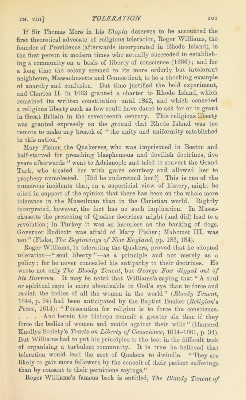 If Sir Thomas More in his Utopia deserves to be accounted the first theoretical advocate of religious toleration, Roger Williams, the founder of Providence (afterwards incorporated in Rhode Island), is the first person in modern times who actually succeeded in establish- ing a community on a basis of liberty of conscience (1636) ; and for a long time the colony seemed to its more orderly but intolerant neighbours, Massachusetts and Connecticut, to be a shocking example of anarchy and confusion. But time justified the bold experiment, and Charles II. in 1663 granted a charter to Rhode Island, which remained its written constitution until 1842, and which conceded a religious liberty such as few could have dared to ask for or to grant in Great Britain in the seventeenth century. This religious liberty was granted expressly on the ground that Rhode Island was too remote to make any breach of “the unity and uniformity established in this nation.” Mary Fisher, the Quakeress, who was imprisoned in Boston and half-starved for preaching blasphemous and devilish doctrines, five years afterwards “ went to Adrianople and tried to convert the Grand Turk, who treated her with grave courtesy and allowed her to prophesy unmolested. [Did he understand her?] This is one of the numerous incidents that, on a superficial view of history, might be cited in support of the opinion that there has been on the whole more tolerance in the Mussulman than in the Christian world. Rightly interpreted, however, the fact has no such implication. In Massa- chusetts the preaching of Quaker doctrines might (and did) lead to a revolution; in Turkey it was as harmless as the barking of dogs. Governor Endicott was afraid of Mary Fisher; Mahomet III. was not” (Fiske, The Beginnings of New England, pp. 183, 184). Roger Williams, in tolerating the Quakers, proved that he adopted toleration—“ soul liberty ”—as a principle and not merely as a policy : for he never concealed his antipathy to their doctrines. Ho wrote not only The Bloody Tenent, but George Fox digged out of his Burrows. It may be noted that Williams’s saying that “ A soul or spiritual rape is more abominable in God’s eye than to force and ravish the bodies of all the women in the world ” (Bloody Tenent, 1644, p. 94) had been anticipated by the Baptist Busher (Religion's Peace, 1614): “Persecution for religion is to force the conscience. . . . And herein the bishops commit a greater sin than if they force the bodies of women and maids against their wills ” (Hanserd Knollys Society’s Tracts on Liberty of Conscience, 1614-1661, p. 34). But Williams had to put his principles to the test in the difficult task of organising a turbulent community. It is true he believed that toleration would lead the sect of Quakers to dwindle. “ They are likely to gain more followers by the conceit of their patient sufferings than by consent to their pernicious sayings.” Roger Williams’s famous book is entitled, The Bloudy Tenent of