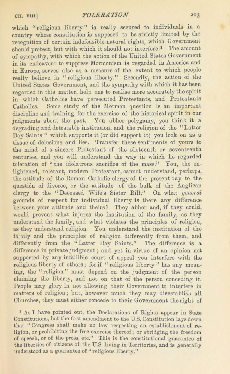 which “ religious liberty ” is really secured to individuals in a country whose constitution is supposed to be strictly limited by the recognition of certain indefeasible natural rights, which Government should protect, but with which it should not interfere.1 The amount of sympathy, with which the action of the United States Government in its endeavour to suppress Mormonism is regarded in America and in Europe, serves also as a measure of the extent to which people really believe in “ religious liberty.’’ Secondly, the action of the United States Government, and the sympathy with which it has been regarded in this matter, help one to realise more accurately the spirit in which Catholics have persecuted Protestants, and Protestants Catholics. Some study of the Mormon question is an important discipline and training for the exercise of the historical spirit in our judgments about the past. You abhor polygamy, you think it a degrading and detestable institution, and the religion of the “Latter Day Saints ” which supports it (or did support it) you look on as a tissue of delusions and lies. Transfer these sentiments of yours to the mind of a sincere Protestant of the sixteenth or seventeenth centuries, and you will understand the way in which he regarded toleration of “ the idolatrous sacrifice of the mass.” You, the en- lightened, tolerant, modern Protestant, cannot understand, perhaps, the attitude of the Roman Catholic clergy of the present day to the question of divorce, or the attitude of the bulk of the Anglican clergy to the “ Deceased Wife’s Sister Bill.” On what general grounds of respect for individual liberty is there any difference between your attitude and theirs ? They abhor and, if they could, would prevent what injures the institution of the family, as they understand the family, and what violates the principles of religion, as they understand religion. You understand the institution of the fa lily and the principles of religion differently from them, and differently from the “ Latter Day Saints.” The difference is a difference in private judgment; and yet in virtue of an opinion not supported by any infallible court of appeal you interfere with the religious liberty of others; for if “ religious liberty ” has any mean- ing, the “religion” must depend on the judgment of the person claiming the liberty, and not on that of the person conceding it. People may glory in not allowing their Government to interfere in matters of religion; but, however much they may disestablish all Churches, they must either concede to their Government the right of 1 As I have pointed out, the Declarations of Rights appear in State Constitutions, hut the first amendment to the U.S. Constitution lays down that “ Congress shall make no law respecting an establishment of re- ligion, or prohibiting the free exercise thereof ; or abridging the freedom of speech, or of the press, etc.” This is the constitutional guarantee of the liberties of citizens of the U.S. living in Territories, and is generally understood as a guarantee of “ religious liberty.”