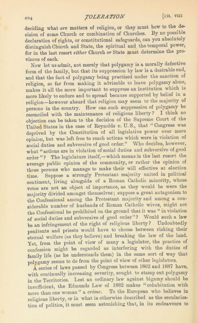 deciding what are matters of religion, or they must bow to the de- cision of some Church or combination of Churches. By no possible declaration of rights, or constitutional safeguards, can you absolutely distinguish Church and State, the spiritual and the temporal power, for in the last resort either Church or State must determine the pro- vinces of each. Now let us admit, not merely that polygamy is a morally defective form of the family, but that its suppression by law is a desirable end, and that the fact of polygamy being practised under the sanction of religion, so far from making it advisable to leave polygamy alone, makes it all the more important to suppress an institution which is more likely to endure and to spread because supported by belief in a religion—however absurd that religion may seem to the majority of persons in the country. How can such suppression of polygamy be reconciled with the maintenance of religious liberty ? I think no objection can be taken to the decision of the Supreme Court of the United States in the case of Reynolds v. U. S., that “ Congress was deprived by the Constitution of all legislative power over mere opinion, but was left free to reach actions which were in violation of social duties and subversive of good order.” Who decides, however, what “ actions are in violation of social duties and subversive of good order ” ? The legislature itself,—which means in the last resort the average public opinion of the community, or rather the opinion of those persons who manage to make their will effective at election time. Suppose a strongly Protestant majority united in political sentiment, living alongside of a Roman Catholic minority, whose votes are not an object of importance, as they would be were the majority divided amongst themselves; suppose a great antagonism to the Confessional among the Protestant majority and among a con- siderable number of husbands of Roman Catholic wives, might not the Confessional be prohibited on the ground that it was “ in violation of social duties and subversive of good order”? Would such a law be an infringement of the right of religious liberty ? Undoubtedly penitents and priests would have to choose between risking their eternal welfare (as they believe) and breaking the law of the land. Yet from the point of view of many a legislator, the practice of confession might be regarded as interfering with the duties of family life (as he understands them) in the same sort of way that polygamy seems to do from the point of view of other legislators. A series of laws passed by Congress between 1862 and 1887 have, with continually increasing severity, sought to stamp out polygamy in the Territories. Lest an ordinary law against bigamy should be insufficient, the Edmunds Law of 1882 makes “cohabitation with more than one woman ” a crime. To the European who believes in religious liberty, or in what is otherwise described as the secularisa- tion of politics, it must seem astonishing that, in its endeavours to