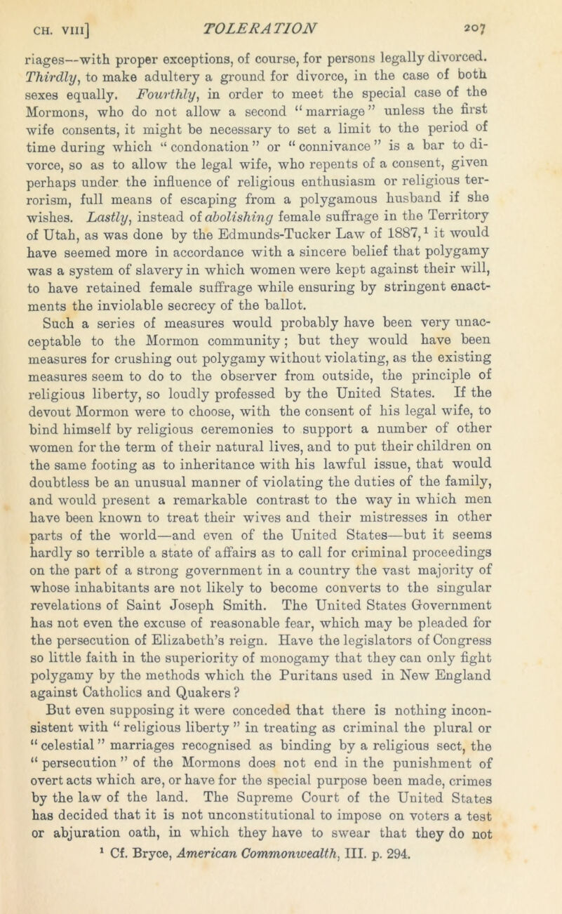 riages—with proper exceptions, of course, for persons legally divorced. Thirdly, to make adultery a ground for divorce, in the case of both sexes equally. Fourthly, in order to meet the special case of the Mormons, who do not allow a second “ marriage ” unless the first wife consents, it might be necessary to set a limit to the period of time during which “condonation” or “connivance” is a bar to di- vorce, so as to allow the legal wife, who repents of a consent, given perhaps under the influence of religious enthusiasm or religious ter- rorism, full means of escaping from a polygamous husband if she wishes. Lastly, instead of abolishing female suffrage in the Territory of Utah, as was done by the Edmunds-Tucker Law of 1887,1 it would have seemed more in accordance with a sincere belief that polygamy was a system of slavery in which women were kept against their will, to have retained female suffrage while ensuring by stringent enact- ments the inviolable secrecy of the ballot. Such a series of measures would probably have been very unac- ceptable to the Mormon community; but they would have been measures for crushing out polygamy without violating, as the existing measures seem to do to the observer from outside, the principle of religious liberty, so loudly professed by the United States. If the devout Mormon were to choose, with the consent of his legal wife, to bind himself by religious ceremonies to support a number of other women for the term of their natural lives, and to put their children on the same footing as to inheritance with his lawful issue, that would doubtless be an unusual manner of violating the duties of the family, and would present a remarkable contrast to the way in which men have been known to treat their wives and their mistresses in other parts of the world—and even of the United States—but it seems hardly so terrible a 3tate of affairs as to call for criminal proceedings on the part of a strong government in a country the vast majority of whose inhabitants are not likely to become converts to the singular revelations of Saint Joseph Smith. The United States Government has not even the excuse of reasonable fear, which may be pleaded for the persecution of Elizabeth’s reign. Have the legislators of Congress so little faith in the superiority of monogamy that they can only fight polygamy by the methods which the Puritans used in New England against Catholics and Quakers ? But even supposing it were conceded that there is nothing incon- sistent with “ religious liberty ” in treating as criminal the plural or “ celestial ” marriages recognised as binding by a religious sect, the “ persecution ” of the Mormons does not end in the punishment of overt acts which are, or have for the special purpose been made, crimes by the law of the land. The Supreme Court of the United States has decided that it is not unconstitutional to impose on voters a test or abjuration oath, in which they have to swear that they do not 1 Cf. Bryce, American Commomuealth, III. p. 294.