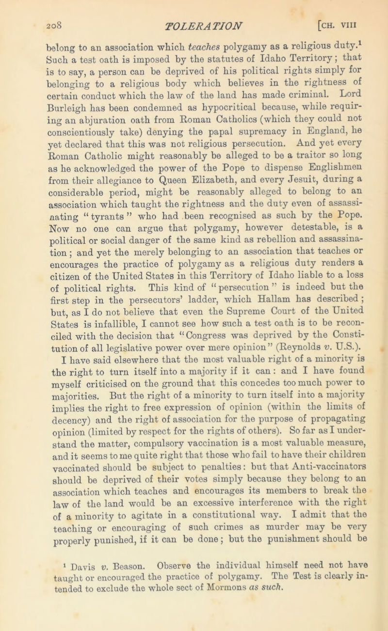 belong to an association which teaches polygamy as a religious duty.1 Such a test oath is imposed by the statutes of Idaho Territory; that is to say, a person can be deprived of his political rights simply for belonging to a religious body which believes in the rightness of certain conduct which the law of the land has made criminal. Lord Burleigh has been condemned as hypocritical because, while requir- ing an abjuration oath from Homan Catholics (which they could not conscientiously take) denying the papal supremacy in England, he yet declared that this was not religious persecution. And yet every Roman Catholic might reasonably be alleged to be a traitor so long as he acknowledged the power of the Pope to dispense Englishmen from their allegiance to Queen Elizabeth, and every Jesuit, during a considerable period, might be reasonably alleged to belong to an association which taught the rightness and the duty even of assassi- nating “tyrants” who had been recognised as such by the Pope. Now no one can argue that polygamy, however detestable, is a political or social danger of the same kind as rebellion and assassina- tion ; and yet the merely belonging to an association that teaches or encourages the practice of polygamy as a religious duty renders a citizen of the United States in this Territory of Idaho liable to a loss of political rights. This kind of “ persecution ” is indeed but the first step in the persecutors’ ladder, which Hallam has described ; but, as I do not believe that even the Supreme Court of the United States is infallible, I cannot see how such a test oath is to be recon- ciled with the decision that “ Congress was deprived by the Consti- tution of all legislative power over mere opinion” (Reynolds v. U.S.). I have said elsewhere that the most valuable right of a minority is the right to turn itself into a majority if it can : and I have found myself criticised on the ground that this concedes too much power to majorities. But the right of a minority to turn itself into a majority implies the right to free expression of opinion (within the limits of decency) and the right of association for the purpose of propagating opinion (limited by respect for the rights of others). So far as I under- stand the matter, compulsory vaccination is a most valuable measure, and it seems to me quite right that those who fail to have their children vaccinated should be subject to penalties: but that Anti-vaccinators should be deprived of their votes simply because they belong to an association which teaches and encourages its members to break the law of the land would be an excessive interference with the right of a minority to agitate in a constitutional way. I admit that the teaching or encouraging of such crimes as murder may be very properly punished, if it can be done ; but the punishment should be 1 Davis v. Beason. Observe the individual himself need not have taught or encouraged the practice of polygamy. The Test is clearly in- tended to exclude the whole sect of Mormons as such.