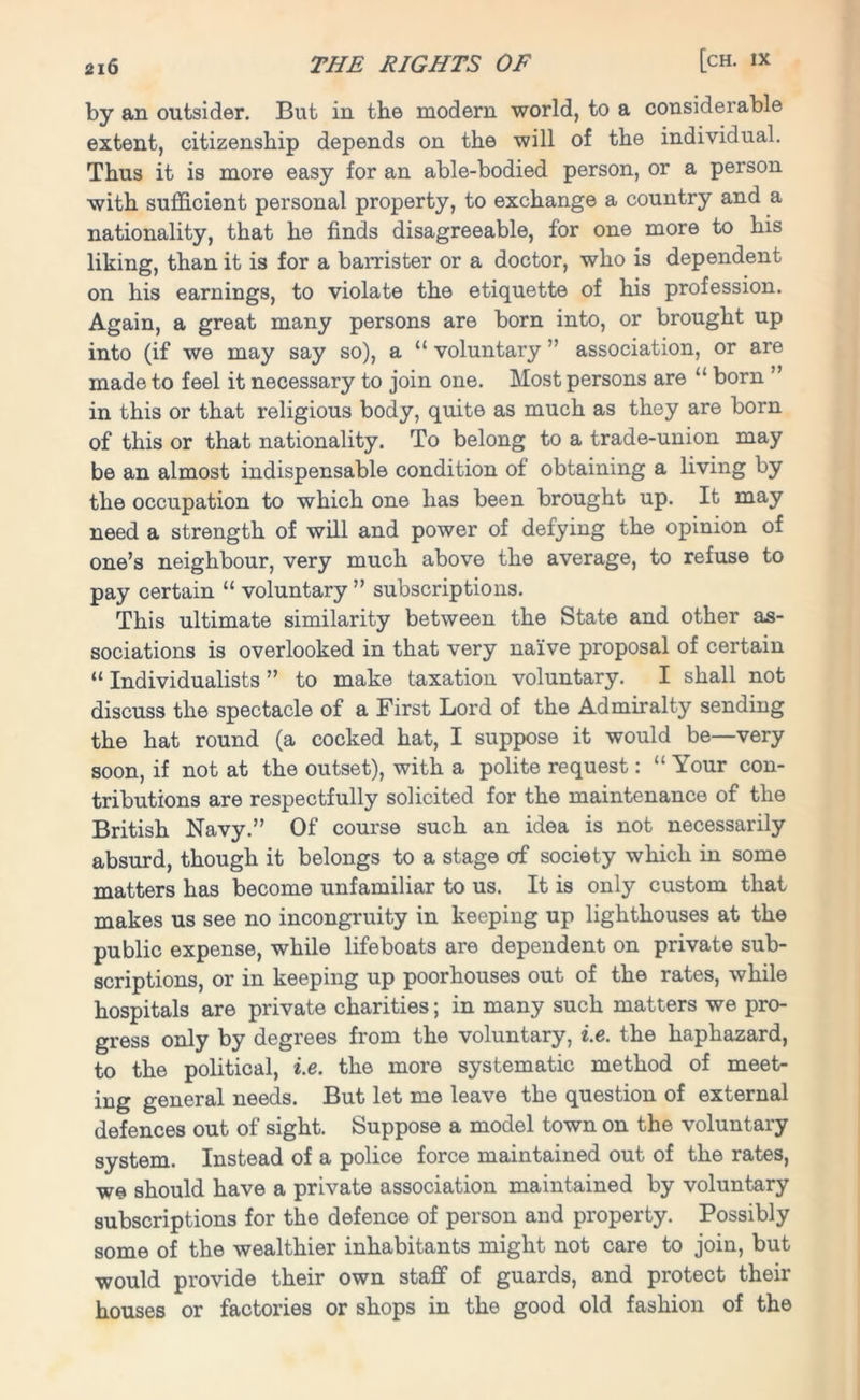 by an outsider. But in the modern world, to a considerable extent, citizenship depends on the will of the individual. Thus it is more easy for an able-bodied person, or a person with sufficient personal property, to exchange a country and a nationality, that he finds disagreeable, for one more to his liking, than it is for a barrister or a doctor, who is dependent on his earnings, to violate the etiquette of his profession. Again, a great many persons are born into, or brought up into (if we may say so), a “ voluntary ” association, or are made to feel it necessary to join one. Most persons are “ born ” in this or that religious body, quite as much as they are born of this or that nationality. To belong to a trade-union may be an almost indispensable condition of obtaining a living by the occupation to which one has been brought up. It may need a strength of will and power of defying the opinion of one’s neighbour, very much above the average, to refuse to pay certain “ voluntary ” subscriptions. This ultimate similarity between the State and other as- sociations is overlooked in that very naive proposal of certain “ Individualists ” to make taxation voluntary. I shall not discuss the spectacle of a First Lord of the Admiralty sending the hat round (a cocked hat, I suppose it would be—very soon, if not at the outset), with a polite request: “ Your con- tributions are respectfully solicited for the maintenance of the British Navy.” Of course such an idea is not necessarily absurd, though it belongs to a stage of society which in some matters has become unfamiliar to us. It is only custom that makes us see no incongruity in keeping up lighthouses at the public expense, while lifeboats are dependent on private sub- scriptions, or in keeping up poorhouses out of the rates, while hospitals are private charities; in many such matters we pro- gress only by degrees from the voluntary, i.e. the haphazard, to the political, i.e. the more systematic method of meet- ing general needs. But let me leave the question of external defences out of sight. Suppose a model town on the voluntary system. Instead of a police force maintained out of the rates, we should have a private association maintained by voluntary subscriptions for the defence of person and property. Possibly some of the wealthier inhabitants might not care to join, but would provide their own staff of guards, and protect their houses or factories or shops in the good old fashion of the