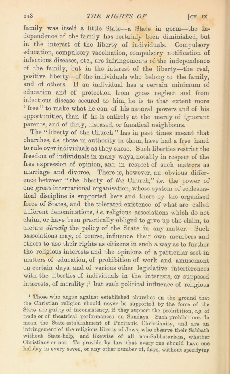 family was itself a little State—a State in germ—the in- dependence of the family has certainly been diminished, but in the interest of the liberty of individuals. Compulsory education, compulsory vaccination, compulsory notification of infectious diseases, etc., are infringements of the independence of the family, but in the interest of the liberty—the real, positive liberty—of the individuals who belong to the family, and of others. If an individual has a certain minimum of education and of protection from gross neglect and from infectious disease secured to him, he is to that extent more “free” to make what he can of his natural powers and of his opportunities, than if he is entirely at the mercy of ignorant parents, and of dirty, diseased, or fanatical neighbours. The “ liberty of the Church ” has in past times meant that churches, i.e. those in authority in them, have had a free hand to rule over individuals as they chose. Such liberties restrict the freedom of individuals in many ways, notably in respect of the free expression of opinion, and in respect of such matters as marriage and divorce. There is, however, an obvious differ- ence between “ the liberty of the Church,” i.e. the power of one great international organisation, whose system of ecclesias- tical discipline is supported here and there by the organised force of States, and the tolerated existence of what are called different denominations, i.e. religious associations which do not claim, or have been practically obliged to give up the claim, to dictate directly the policy of the State in any matter. Such associations may, of course, influence their own members and others to use their rights as citizens in such a way as to further the religious interests and the opinions of a particular sect in matters of education, of prohibition of work and amusement on certain days, and of various other legislative interferences with the liberties of individuals in the interests, or supposed interests, of morality j1 but such political influence of religious 1 Those who argue against established churches on the ground that the Christian religion should never be supported by the force of the State are guilty of inconsistency, if they support the prohibition, e.g. of trade or of theatrical performances on Sundays. Such prohibitions do mean the State-establishment of Puritanic Christianity, and are an infringement of the religious liberty of Jews, who observe their Sabbath without State-help, and likewise of all non-Sabbatarians, whether Christians or not. To provide by law that every one should have one holiday in every seven, or any other number of, days, without specifying