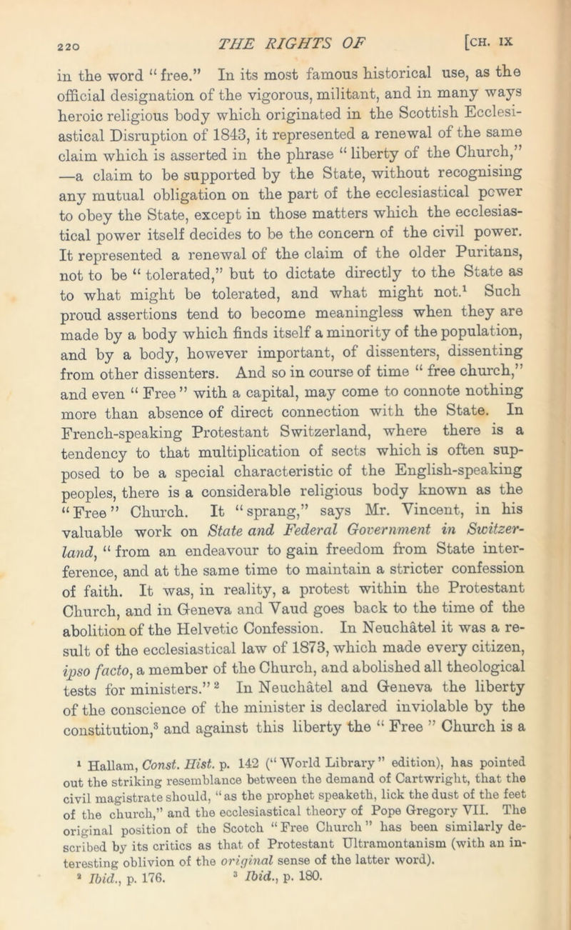 in the word “ free.” In its most famous historical use, as the official designation of the vigorous, militant, and in many ways heroic religious body which originated in the Scottish Ecclesi- astical Disruption of 1843, it represented a renewal of the same claim which is asserted in the phrase “ liberty of the Church, —a claim to be supported by the State, without recognising any mutual obligation on the part of the ecclesiastical power to obey the State, except in those matters which the ecclesias- tical power itself decides to be the concern of the civil power. It represented a renewal of the claim of the older Puritans, not to be “ tolerated,” but to dictate directly to the State as to what might be tolerated, and what might not.1 Such proud assertions tend to become meaningless when they are made by a body which finds itself a minority of the population, and by a body, however important, of dissenters, dissenting from other dissenters. And so in course of time “ free church,” and even “ Free ” with a capital, may come to connote nothing more than absence of direct connection with the State. In French-speaking Protestant Switzerland, -where there is a tendency to that multiplication of sects which is often sup- posed to be a special characteristic of the English-speaking peoples, there is a considerable religious body known as the “Free” Church. It “sprang,” says Mr. Vincent, in his valuable work on State and Federal Government in Switzer- land, “ from an endeavour to gain freedom from State inter- ference, and at the same time to maintain a stricter confession of faith. It was, in reality, a protest within the Protestant Church, and in Geneva and Vaud goes back to the time of the abolition of the Helvetic Confession. In Neuchatel it was a re- sult of the ecclesiastical law of 1873, which made every citizen, ipso facto, a member of the Church, and abolished all theological tests for ministers.” 2 In Neuchatel and Geneva the liberty of the conscience of the minister is declared inviolable by the constitution,3 and against this liberty the “ Free ” Church is a 1 Hallam, Const. Hist. p. 142 (“ World Library ” edition), has pointed out the striking resemblance between the demand of Cartwright, that the civil magistrate should, “ as the prophet speaketh, lick the dust of the feet of the church,” and the ecclesiastical theory of Pope Gregory VII. The original position of the Scotch “Free Church” has been similarly de- scribed by its critics as that of Protestant Ultramontanism (with an in- teresting oblivion of the original sense of the latter word). a Ibid., p. 176. 3 Ibid., p. 180.