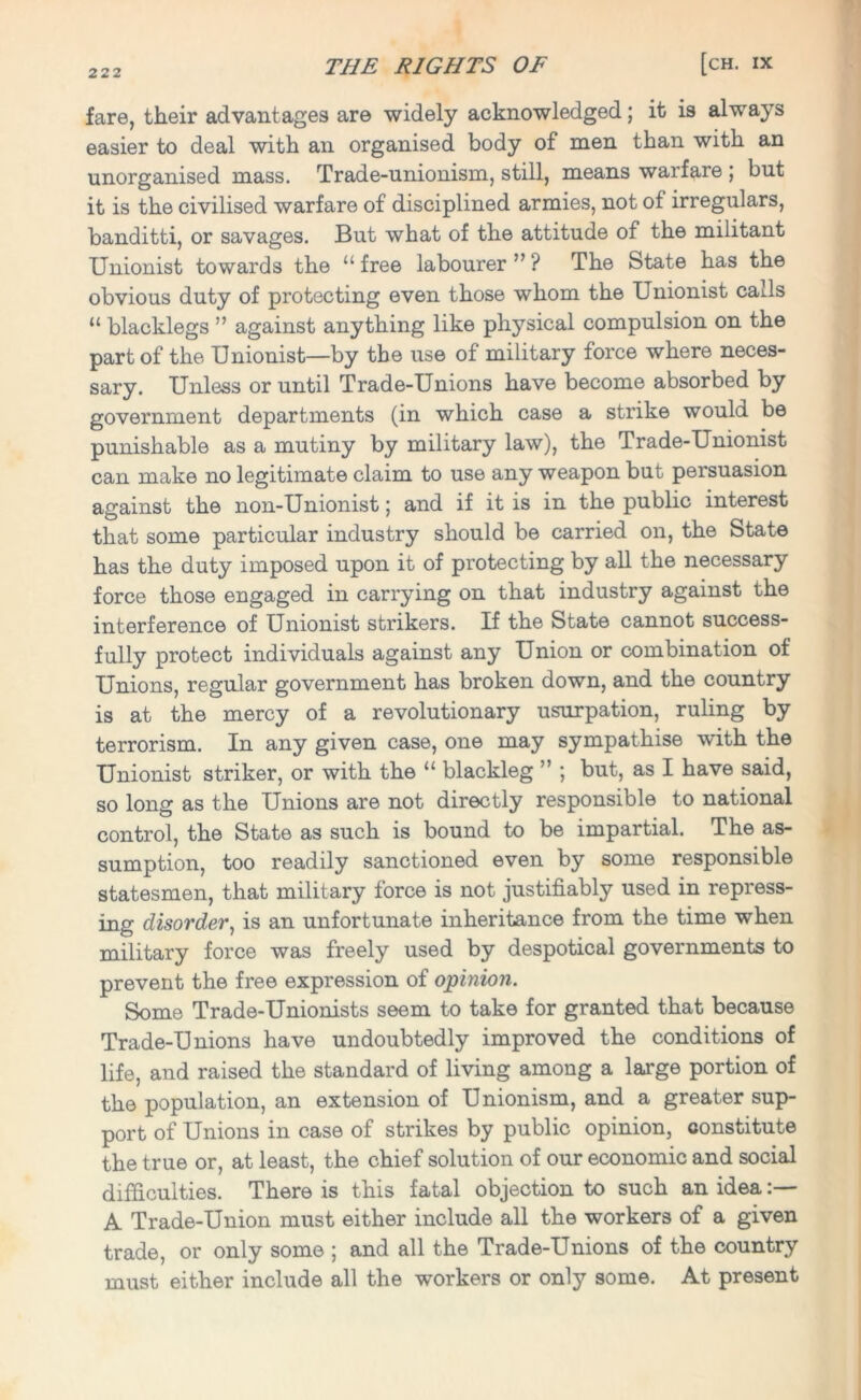 fare, their advantages are widely acknowledged; it is always easier to deal with an organised body of men than with an unorganised mass. Trade-unionism, still, means warfare ; but it is the civilised warfare of disciplined armies, not of irregulars, banditti, or savages. But what of the attitude of the militant Unionist towards the “free labourer”? The State has the obvious duty of protecting even those whom the Unionist calls “ blacklegs ” against anything like physical compulsion on the part of the Unionist—by the use of military force where neces- sary. Unless or until Trade-Unions have become absorbed by government departments (in which case a strike would be punishable as a mutiny by military law), the Trade-Unionist can make no legitimate claim to use any weapon but persuasion against the non-Unionist; and if it is in the public interest that some particular industry should be carried on, the State has the duty imposed upon it of protecting by all the necessary force those engaged in carrying on that industry against the interference of Unionist strikers. If the State cannot success- fully protect individuals against any Union or combination of Unions, regular government has broken down, and the country is at the mercy of a revolutionary usurpation, ruling by terrorism. In any given case, one may sympathise with the Unionist striker, or with the “ blackleg ” ; but, as I have said, so long as the Unions are not directly responsible to national control, the State as such is bound to be impartial. The as- sumption, too readily sanctioned even by some responsible statesmen, that military force is not justifiably used in repress- ing disorder, is an unfortunate inheritance from the time when military force was freely used by despotical governments to prevent the free expression of opinion. Some Trade-Unionists seem to take for granted that because Trade-Unions have undoubtedly improved the conditions of life, and raised the standard of living among a large portion of the population, an extension of Unionism, and a greater sup- port of Unions in case of strikes by public opinion, constitute the true or, at least, the chief solution of our economic and social difficulties. There is this fatal objection to such an idea:— A Trade-Union must either include all the workers of a given trade, or only some ; and all the Trade-Unions of the country must either include all the workers or only some. At present