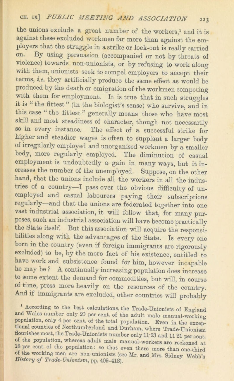 the unions exclude a great number of the workers,1 and it is against these excluded workmen far more than against the em- ployers that the struggle in a strike or lock-out is really carried on. By using persuasion (accompanied or not by threats of violence) towards non-unionists, or by refusing to work along with them, unionists seek to compel employers to accept their terms, i.e. they artificially produce the same effect as would be produced by the death or emigration of the workmen competing with them for employment. It is true that in such struggles it is u the fittest ” (in the biologist’s sense) who survive, and in this case “ the fittest ” generally means those who have most skill and most steadiness of character, though not necessarily so in every instance. The effect of a successful strike for higher and steadier wages is often to supplant a larger body of irregularly employed and unorganised workmen by a smaller body, more regularly employed. The diminution of casual employment is undoubtedly a gain in many ways, but it in- creases the number of the unemployed. Suppose, on the other hand, that the unions include all the workers in all the indus- tries of a country I pass over the obvious difficulty of un- employed and casual labourers paying their subscriptions regularly and that the unions are federated together into one vast industrial association, it will follow that, for many pur- poses, such an industrial association will have become practically the State itself. But this association will acquire the responsi- bilities along with the advantages of the State. Is every one born in the country (even if foreign immigrants are rigorously excluded) to be, by the mere fact of his existence, entitled to have work and subsistence found for him, however incapable he may be ? A continually increasing population does increase to some extent the demand for commodities, but will, in course of time, press more heavily on the resources of the country. And if immigrants are excluded, other countries will probably According to the best calculations, the Trade-Unionists of England and Wales number only 20 per cent, of the adult male manual-working population, only 4 per cent, of the total population. Even in the excep- tional counties of Northumberland and Durham, where Trade-Unionism flourishes most, the Trade-Unionists number only 11'23 and 11-21 percent of the population, whereas, adult male manual-workers are reckoned at 18 per cent, of the population: so that even there more than one-third of the working men are non-unionists (see Mr. and Mrs. Sidnev Webb’* History of Trade- Unionism, pp. 409-418).