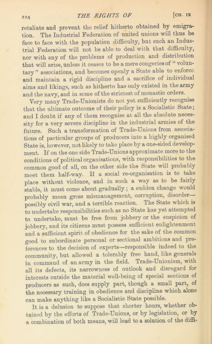 retaliate and prevent the relief hitherto obtained by emigra- tion. The Industrial Federation of united unions will thus be face to face with the population difficulty, but such an Indus- trial Federation will not be able to deal with that difficulty, nor with any of the problems of production and distribution that will arise, unless it ceases to be a mere congeries of “ volun- tary ” associations, and becomes openly a State able to enforce and maintain a rigid discipline and a sacrifice of individual aims and likings, such as hitherto has only existed in the army and the navy, and in some of the strictest of monastic orders. Very many Trade-Unionists do not yet sufficiently recognise that the ultimate outcome of their policy is a Socialistic State; and I doubt if any of them recognise at all the absolute neces- sity for a very severe discipline in the industrial armies ot the future. Such a transformation of Trade-Unions from associa- tions of particular groups of producers into a highly organised State is, however, not likely to take place by a one-sided develop- ment. If on the one side Trade-Unions approximate more to the conditions of political organisations, with responsibilities to the common good of all, on the other side the State will probably meet them half-way. If a social re-organisation is to take place without violence, and in such a way as to be fairly stable, it must come about gradually ; a sudden change would probably mean gross mismanagement, corruption, disorder possibly civil war, and a terrible reaction. The State which is to undertake responsibilities such as no State has yet attempted to undertake, must be free from jobbery or the suspicion of jobbery, and its citizens must possess sufficient enlightenment and a sufficient spirit of obedience for the sake of the common good to subordinate personal or sectional ambitions and pre- ferences to the decision of experts—responsible indeed to the community, but allowed a tolerably free hand, like generals in command of an army in the field. Trade-Unionism, with all its defects, its narrowness of outlook and disregard for interests outside the material well-being of special sections of producers as such, does supply part, though a small part, of the necessary training in obedience and discipline which alone can make anything like a Socialistic State possible. It is a delusion to suppose that shorter hours, whether ob- tained by the efforts of Trade-Unions, or by legislation, or by a combination of both means, will lead to a solution of the diffi-