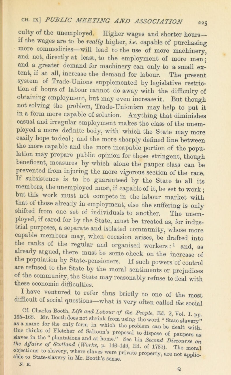 culty of the unemployed. Higher wages and shorter hours— if the wages are to be really higher, i.e. capable of purchasing more commodities—will lead to the use of more machinery, and not, directly at least, to the employment of more men; and a greater demand for machinery can only to a small ex- tent, if at all, increase the demand for labour. The present system of Trade-Unions supplemented by legislative restric- tion of hours of labour cannot do away with the difficulty of obtaining employment, but may even increase it. But though not solving the problem, Trade-Unionism may help to put it in a form more capable of solution. Anything that diminishes casual and irregular employment makes the class of the unem- ployed a more definite body, with which the State may more easily hope to deal; and the more sharply defined line between the more capable and the more incapable portion of the popu- lation may prepare public opinion for those stringent, though beneficent, measures by which alone the pauper class can be prevented from injuring the more vigorous section of the race. If subsistence is to be guaranteed by the State to all its members, the unemployed must, if capable of it, be set to work ; but this work must not compete in the labour market with that of those already in employment, else the suffering is only shifted from one set of individuals to another. The unem- ployed, if cared for by the State, must be treated as, for indus- trial purposes, a separate and isolated community, whose more capable members may, when occasion arises, be drafted into the ranks of the regular and organised workers :1 and, as already argued, there must be some check on the increase of the population by State-pensioners. If such powers of control are refused to the State by the moral sentiments or prejudices of the community, the State may reasonably refuse to deal with these economic difficulties. I have ventured to refer thus briefly to one of the most difficult of social questions—what is very often called the social Cf. Charles Booth, Life and Labour of the People, Ed. 2, Vol. I. pp. 165-168. Mr. Booth does not shrink from using the word “ State slavery” as a name for the only form in which the problem can be dealt with. One thinks of Fletcher of Saltoun’s proposal to dispose of paupers as s aves m the plantations and at home.” See his Second Discourse on the Affairs of Scotland (PForfo?, p. 146-149, Ed. of 1737). The moral objections to slavery, where slaves were private property, are not applic- able to State-slavery in Mr. Booth’s sense. PP C N, E,