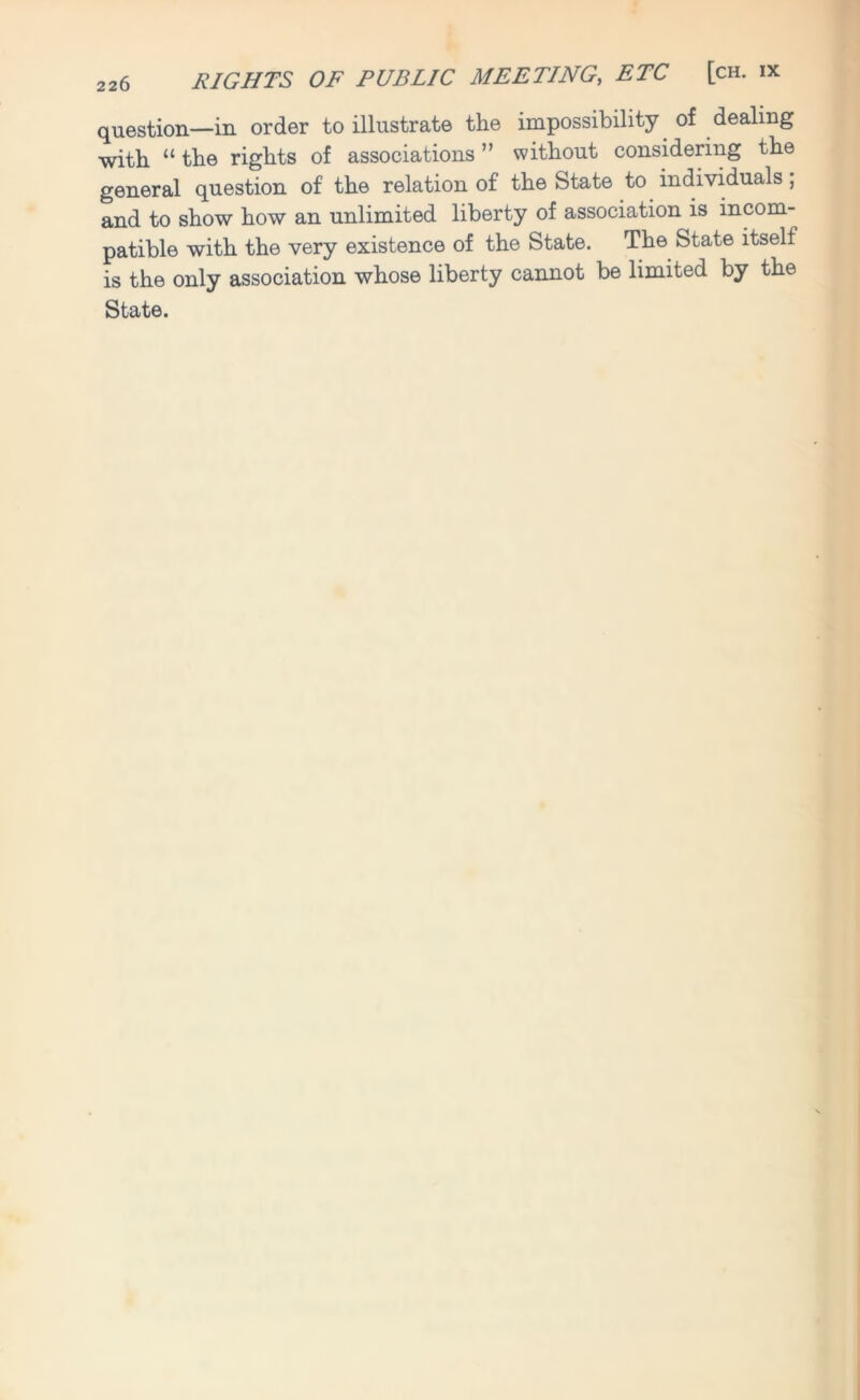 RIGHTS OF PUBLIC MEETING, ETC [ch. ix question—in order to illustrate the impossibility of dealing with “the rights of associations” without considering the general question of the relation of the State to individuals; and to show how an unlimited liberty of association is incom- patible with the very existence of the State. The State itself is the only association whose liberty cannot be limited by the State.