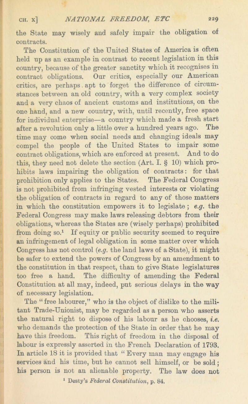 the State may wisely and safely impair the obligation of contracts. The Constitution of the United States of America is often held up as an example in contrast to recent legislation in this country, because of the greater sanctity which it recognises in contract obligations. Our critics, especially our American critics, are perhaps. apt to forget the difference of circum- stances between an old country, with a very complex society and a very chaos of ancient customs and institutions, on the one hand, and a new country, with, until recently, free space for individual enterprise—a country which made a fresh start after a revolution only a little over a hundred years ago. The time may come when social needs and changing ideals may compel the people of the United States to impair some contract obligations, which are enforced at present. And to do this, they need not delete the section (Art. I. § 10) which pro- hibits laws impairing the obligation of contracts: for that prohibition only applies to the States. The Federal Congress is not prohibited from infringing vested interests or violating the obligation of contracts in regard to any of those matters in which the constitution empowers it to legislate ; e.g. the Federal Congress may make laws releasing debtors from their obligations, whereas the States are (wisely perhaps) prohibited from doing so.1 If equity or public security seemed to require an infringement of legal obligation in some matter over which Congress has not control (e.g. the land laws of a State), it might be safer to extend the powers of Congress by an amendment to the constitution in that respect, than to give State legislatures too free a hand. The difficulty of amending the Federal Constitution at all may, indeed, put serious delays in the way of necessary legislation. The “ free labourer,” who is the object of dislike to the mili- tant Trade-Unionist, may be regarded as a person who asserts the natural right to dispose of his labour as he chooses, i.e. who demands the protection of the State in order that he may have this freedom. This right of freedom in the disposal of labour is expressly asserted in the French Declaration of 1793. In article 18 it is provided that “ Every man may engage his services and his time, but he cannot sell himself, or be sold ; his person is not an alienable property. The law does not 1 Desty’s Federal Constitution, p. 84.