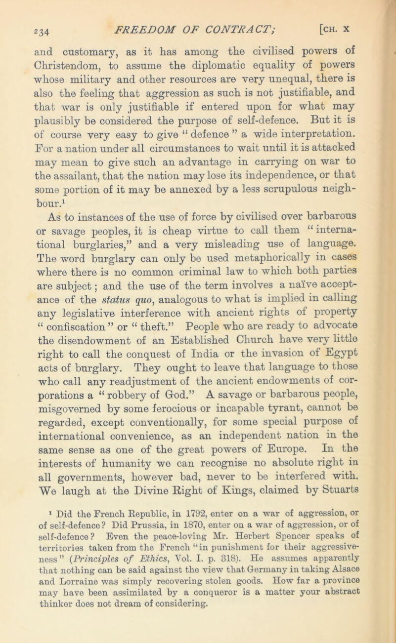 and customary, as it has among the civilised powers of Christendom, to assume the diplomatic equality of powers whose military and other resources are very unequal, there is also the feeling that aggression as such is not justifiable, and that war is only justifiable if entered upon for what may plausibly be considered the purpose of self-defence. But it is of course very easy to give “ defence ” a wide interpretation. For a nation under all circumstances to wait until it is attacked may mean to give such an advantage in carrying on war to the assailant, that the nation may lose its independence, or that some portion of it may be annexed by a less scrupulous neigh- bour.1 As to instances of the use of force by civilised over barbarous or savage peoples, it is cheap virtue to call them “ interna- tional burglaries,” and a very misleading use of language. The word burglary can only be used metaphorically in cases where there is no common criminal law to which both parties are subject; and the use of the term involves a naive accept- ance of the status quo, analogous to what is implied in calling any legislative interference with ancient rights of property “ confiscation ” or “ theft.” People who are ready to advocate the disendowment of an Established Church have very little right to call the conquest of India or the invasion of Egypt acts of burglary. They ought to leave that language to those who call any readjustment of the ancient endowments of cor- porations a “ robbery of God.” A savage or barbarous people, misgoverned by some ferocious or incapable tyrant, cannot be regarded, except conventionally, for some special purpose of international convenience, as an independent nation in the same sense as one of the great powers of Europe. In the interests of humanity we can recognise no absolute right in all governments, however bad, never to be interfered with. We laugh at the Divine Right of Kings, claimed by Stuarts 1 Did the French Republic, in 1792, enter on a war of aggression, or of self-defence? Did Prussia, in 1870, enter on a war of aggression, or of self-defence? Even the peace-loving Mr. Herbert Spencer speaks of territories taken from the French “in punishment for their aggressive- ness” (Principles of Ethics, Vol. I. p. 318). He assumes apparently that nothing can be said against the view that Germany in taking Alsace and Lorraine was simply recovering stolen goods. How far a province may have been assimilated by a conqueror is a matter your abstract thinker does not dream of considering.