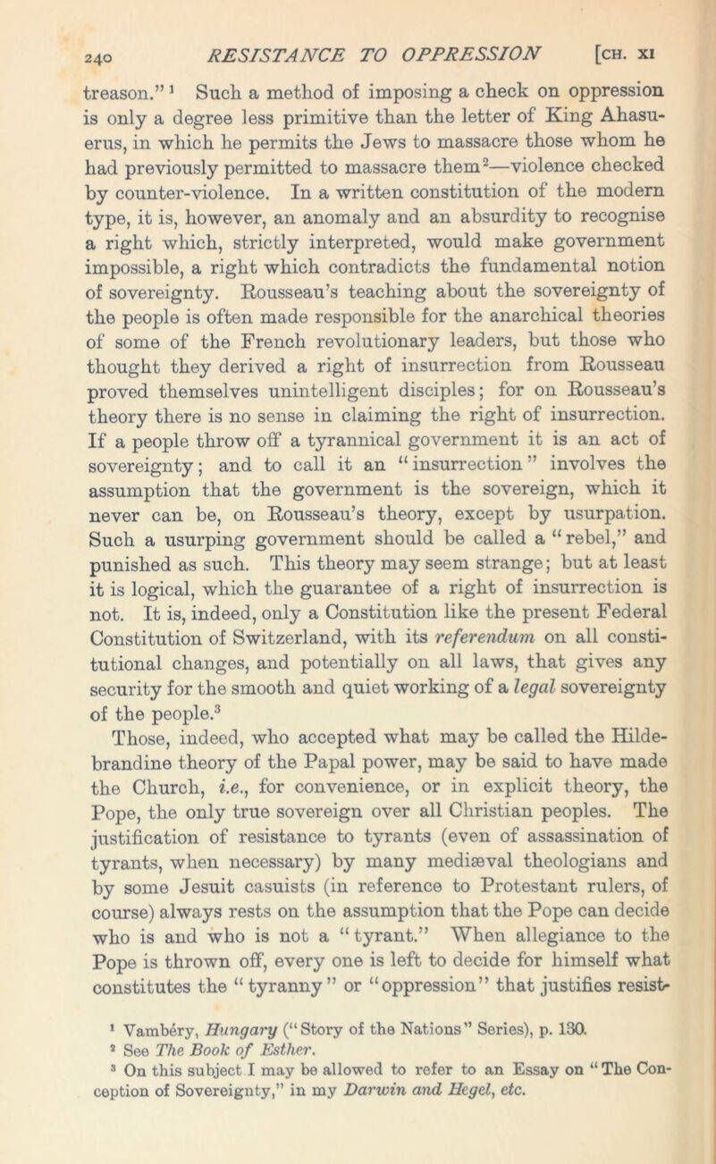 treason.” 1 Such a method of imposing a check on oppression is only a degree less primitive than the letter of King Ahasu- erus, in which he permits the Jews to massacre those whom he had previously permitted to massacre them2—violence checked by counter-violence. In a written constitution of the modern type, it is, however, an anomaly and an absurdity to recognise a right which, strictly interpreted, would make government impossible, a right which contradicts the fundamental notion of sovereignty. Rousseau’s teaching about the sovereignty of the people is often made responsible for the anarchical theories of some of the French revolutionary leaders, but those who thought they derived a right of insurrection from Rousseau proved themselves unintelligent disciples; for on Rousseau’s theory there is no sense in claiming the right of insurrection. If a people throw off a tyrannical government it is an act of sovereignty; and to call it an “insurrection” involves the assumption that the government is the sovereign, which it never can be, on Rousseau’s theory, except by usurpation. Such a usurping government should be called a “ rebel,” and punished as such. This theory may seem strange; but at least it is logical, which the guarantee of a right of insurrection is not. It is, indeed, only a Constitution like the present Federal Constitution of Switzerland, with its referendum on all consti- tutional changes, and potentially on all laws, that gives any security for the smooth and quiet working of a legal sovereignty of the people.3 Those, indeed, who accepted what may be called the Hilde- brandine theory of the Papal power, may be said to have made the Church, i.e., for convenience, or in explicit theory, the Pope, the only true sovereign over all Christian peoples. The justification of resistance to tyrants (even of assassination of tyrants, when necessary) by many mediseval theologians and by some Jesuit casuists (in reference to Protestant rulers, of course) always rests on the assumption that the Pope can decide who is and who is not a “tyrant.” When allegiance to the Pope is thrown off, every one is left to decide for himself what constitutes the “tyranny” or “oppression” that justifies resist* 1 Vambery, Hungary (“Story of the Nations” Series), p. 180. 5 See The Book of Esther. 3 On this subject I may be allowed to refer to an Essay on “ The Con- ception of Sovereignty,” in my Darwin and Hegel, etc.