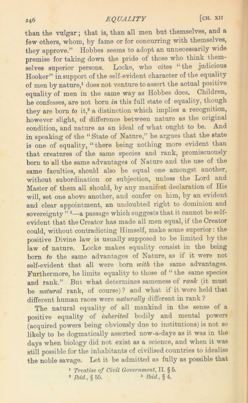 than the vulgar; that is, than all men but themselves, and a few others, whom, by fame or for concurring with themselves, they approve.” Hobbes seems to adopt an unnecessarily wide premise for taking down the pride of those who think them- selves superior persons. Locke, who cites “ the judicious Hooker” in support of the self-evident character of the equality of men by nature,1 does not venture to assert the actual positive equality of men in the same way as Hobbes does. Children, he confesses, are not born in this full state of equality, though they are born to it,2 a distinction which implies a recognition, however slight, of difference between nature as the original condition, and nature as an ideal of what ought to be. And in speaking of the “ State of Nature,” he argues that the state is one of equality, “ there being nothing more evident than that creatures of the same species and rank, promiscuously born to all the same advantages of Nature and the use of the same faculties, should also be equal one amongst another, without subordination or subjection, unless the Lord and Master of them all should, by any manifest declaration of His will, set one above another, and confer on him, by an evident and clear appointment, an undoubted right to dominion and sovereignty ” 3—a passage which suggests that it cannot be self- evident that the Creator has made all men equal, if the Creator could, without contradicting Himself, make some superior: the positive Divine law is usually supposed to be limited by the law of nature. Locke makes equality consist in the being born to the same advantages of Nature, as if it were not self-evident that all were born with the same advantages. Furthermore, he limits equality to those of “ the same species and rank.” But what determines sameness of rank (it must be natural rank, of course) ? and what if it were held that different human races were naturally different in rank ? The natural equality of all mankind in the sense of a positive equality of inherited bodily and mental powers (acquired powers being obviously due to institutions) is not so likely to be dogmatically asserted now-a-days as it was in the days when biology did not exist as a science, and when it was still possible for the inhabitants of civilised countries to idealise the noble savage. Let it be admitted as fully as possible that 1 Treatise of Civil Government, II. § 5. 8 Ibid,, § 55. 3 Ibid., § 4.