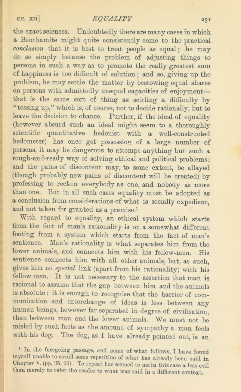 the exact sciences. Undoubtedly there are many cases in which a Benthamite might quite consistently come to the practical conclusion that it is best to treat people as equal; he may do so simply because the problem of adjusting tilings to persons in such a way as to promote the really greatest sum of happiness is too difficult of solution ; and so, giving up the problem, he may settle the matter by bestowing equal shares on persons with admittedly unequal capacities of enjoj^ment— that is the same sort of thing as settling a difficulty by “tossing up,” which is, of course, not to decide rationally, but to leave the decision to chance. Further, if the ideal of equality (however absurd such an ideal might seem to a thoroughly scientific quantitative hedonist with a well-constructed hodometer) has once got possession of a large number of persons, it may be dangerous to attempt anything but such a rough-and-ready way of solving ethical and political problems; and the pains of discontent may, to some extent, be allayed (though probably new pains of discontent will be created) by professing to reckon everybody as one, and nobody as more than one. But in all such cases equality must be adopted as a conclusion from considerations of what is socially expedient, and not taken for granted as a premise.1 With regard to equality, an ethical system which starts from the fact of man’s rationality is on a somewhat different footing from a system which starts from the fact of man’s sentience. Man’s rationality is what separates him from the lower animals, and connects him with his fellow-men. His sentience connects him with all other animals, but, as such, gives him no special link (apart from his rationality) with his fellow-men. It is not necessary to the assertion that man is rational to assume that the gap between him and the animals is absolute : it is enough to recognise that the barrier of com- munication and interchange of ideas is less between any human beings, however far separated in degree of civilisation, than between man and the lower animals. We must not be misled by such facts as the amount of sympathy a man feels with his dog. The dog, as I have already pointed out, is an In the foregoing passage, and some of what follows, I have found myself unable to avoid some repetition of what has already been said in Chapter \. (pp. 95, 96). To repeat has seemed to me in this case a less evil than meiely to refer the reader to what was said in a different context.