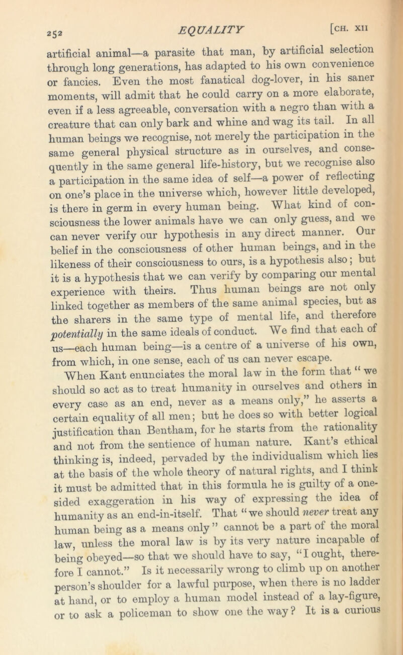 artificial animal—a parasite that man, by artificial selection through long generations, has adapted to his own convenience or fancies. Even the most fanatical dog-lover, in his saner moments, will admit that he could carry on a more elaborate, even if a less agreeable, conversation with a negro than with a creature that can only bark and whine and wag its tail. In all human beings we recognise, not merely the participation in the same general physical structure as in ourselves, and conse- quently in the same general life-history, but we recognise also a participation in the same idea of self—a power of reflecting on one’s place in the universe which, however little developed, is there in germ in every human being. What kind of con- sciousness the lower animals have we can only guess, and we can never verify our hypothesis in any direct manner. Our belief in the consciousness of other human beings, and in the likeness of their consciousness to ours, is a hypothesis also ; but it is a hypothesis that we can verify by comparing our mental experience with theirs. Thus human beings are not only linked together as members of the same animal species, but as the sharers in the same type of mental life, and theiefore 'potentially in the same ideals of conduct. We find that each of us—each human being—is a centre of a universe of his own, from which, in one sense, each of us can never escape. When Kant enunciates the moral law in the form that “ we should so act as to treat humanity in ourselves and others in every case as an end, never as a means only,” he asserts a certain equality of all men; but he does so with better logical justification than Bentliam, for he starts from the rationality and not from the sentience of human nature. Kant’s ethical thinking is, indeed, pervaded by the individualism which lies at the basis of the whole theory of natural rights, and I think it must be admitted that in this formula he is guilty of a one- sided exaggeration in his way of expressing the idea of humanity as an end-in-itself. That “ we should never treat any human being as a means only ” cannot be a part of the moral law, unless the moral law is by its very nature incapable of being obeyed—so that we should have to say, “I ought, there- fore I cannot.” Is it necessarily wrong to climb up on another person’s shoulder for a lawful purpose, when there is no ladder at hand, or to employ a human model instead of a lay-figure, or to ask a policeman to show one the way ? It is a curious