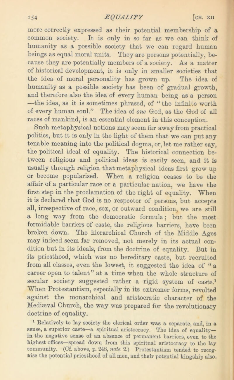 more correctly expressed as their potential membership of a common society. It is only in so far as we can think of humanity as a possible society that we can regard human beings as equal moral units. They are persons potential^, be- cause they are potentially members of a society. As a matter of historical development, it is only in smaller societies that the idea of moral personality has grown up. The idea of humanity as a possible society has been of gradual growth, and therefore also the idea of every human being as a person —the idea, as it is sometimes phrased, of “ the infinite worth of every human soul.” The idea of one God, as the God of all races of mankind, is an essential element in this conception. Such metaphysical notions may seem far away from practical politics, but it is only in the light of them that we can put any tenable meaning into the political dogma, or, let me rather say, the political ideal of equality. The historical connection be- tween religious and political ideas is easily seen, and it is usually through religion that metaphysical ideas first grow up or become popularised. When a religion ceases to be the affair of a particular race or a particular nation, we have the first step in the proclamation of the right of equality. When it is declared that God is no respecter of persons, but accepts all, irrespective of race, sex, or outward condition, we are still a long way from the democratic formula; but the most formidable barriers of caste, the religious barriers, have been broken down. The hierarchical Church of the Middle Ages may indeed seem far removed, not merely in its actual con- dition but in its ideals, from the doctrine of equality. But in its priesthood, which was no hereditary caste, but recruited from all classes, even the lowest, it suggested the idea of “ a career open to talent” at a time when the whole structure of secular society suggested rather a rigid system of caste.1 When Protestantism, especially in its extremer forms, revolted against the monarchical and aristocratic character of the Mediaeval Church, the way was prepared for the revolutionary doctrine of equality. 1 Relatively to lay society the clerical order was a separate, and, in a sense, a superior caste—a spiritual aristocracy. The idea of equality— in the negative sense of an absence of permanent barriers, even to the highest offices—spread down from this spiritual aristocracy to the lay community. (Cf. above, p. 248, note 2.) Protestantism tended to recog- nise the potential priesthood of all men, and their potential kingship also.