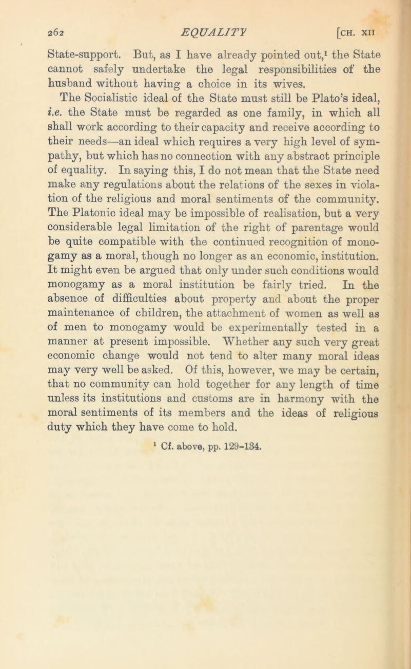 State-support. But, as I have already pointed out,1 the State cannot safely undertake the legal responsibilities of the husband without having a choice in its wives. The Socialistic ideal of the State must still be Plato’s ideal, i.e. the State must be regarded as one family, in which all shall work according to their capacity and receive according to their needs—an ideal which requires a very high level of sym- pathy, but which has no connection with any abstract principle of equality. In saying this, I do not mean that the State need make any regulations about the relations of the sexes in viola- tion of the religious and moral sentiments of the community. The Platonic ideal may be impossible of realisation, but a very considerable legal limitation of the right of parentage would be quite compatible with the continued recognition of mono- gamy as a moral, though no longer as an economic, institution. It might even be argued that only under such conditions would monogamy as a moral institution be fairly tried. In the absence of difficulties about property and about the proper maintenance of children, the attachment of women as well as of men to monogamy would be experimentally tested in a manner at present impossible. Whether any such very great economic change would not tend to alter many moral ideas may very well be asked. Of this, however, we may be certain, that no community can hold together for any length of time unless its institutions and customs are in harmony with the moral sentiments of its members and the ideas of religious duty which they have come to hold. 1 Cf. above, pp. 129-134.