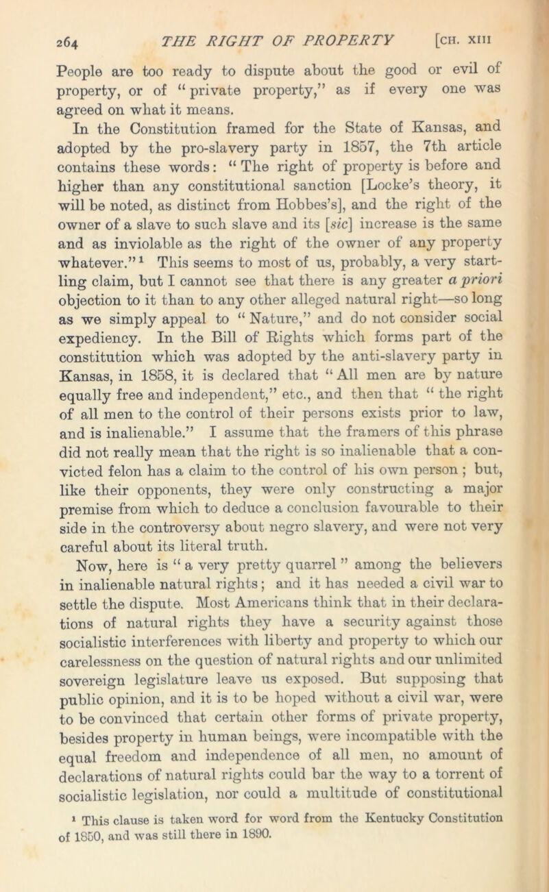 People are too ready to dispute about the good or evil of property, or of “ private property,” as if every one was agreed on what it means. In the Constitution framed for the State of Kansas, and adopted by the pro-slavery party in 1857, the 7th article contains these words: “ The right of property is before and higher than any constitutional sanction [Locke’s theory, it will be noted, as distinct from Hobbes’s], and the right of the owner of a slave to such slave and its [sic] increase is the same and as inviolable as the right of the owner of any property whatever.”1 This seems to most of us, probably, a very start- ling claim, but I cannot see that there is any greater a priori objection to it than to any other alleged natural right—so long as we simply appeal to “ Nature,” and do not consider social expediency. In the Bill of Rights which forms part of the constitution which was adopted by the anti-slavery party in Kansas, in 1858, it is declared that “ All men are by nature equally free and independent,” etc., and then that “ the right of all men to the control of their persons exists prior to law, and is inalienable.” I assume that the framers of this phrase did not really mean that the right is so inalienable that a con- victed felon has a claim to the control of his own person ; but, like their opponents, they were only constructing a major premise from which to deduce a conclusion favourable to their side in the controversy about negro slavery, and were not very careful about its literal truth. Now, here is “ a very pretty quarrel ” among the believers in inalienable natural rights; and it has needed a civil war to settle the dispute. Most Americans think that in their declara- tions of natural rights they have a security against those socialistic interferences with liberty and property to which our carelessness on the question of natural rights and our unlimited sovereign legislature leave us exposed. But supposing that public opinion, and it is to be hoped without a civil war, were to be convinced that certain other forms of private property, besides property in human beings, were incompatible with the equal freedom and independence of all men, no amount of declarations of natural rights could bar the way to a torrent of socialistic legislation, nor could a multitude of constitutional 1 This clause is taken word for word from the Kentucky Constitution of 1850, and was still there in 1890.