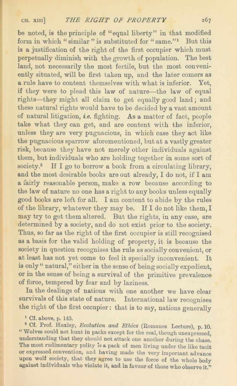 be noted, is the principle of “equal liberty” in that modified form in which “ similar ” is substituted for “ same.”1 But this is a justification of the right of the first occupier which must perpetually diminish with the growth of population. The best land, not necessarily the most fertile, but the most conveni- ently situated, will be first taken up, and the later comers as a rule have to content themselves with what is inferior. Yet, if they were to plead this law of nature—the law of equal rights—they might all claim to get equally good land; and these natural rights would have to be decided by a vast amount of natural litigation, i.e. fighting. As a matter of fact, people take what they can get, and are content with the inferior, unless they are very pugnacious, in which case they act like the pugnacious sparrow aforementioned, but at a vastly greater risk, because they have not merely other individuals against them, but individuals who are holding together in some sort of society.2 If I go to borrow a book from a circulating library, and the most desirable books are out already, I do not, if I am a fairly reasonable person, make a row because according to the law of nature no one has a right to any books unless equally good books are left for all. I am content to abide by the rules of the library, whatever they may be. If I do not like them, I may try to get them altered. But the rights, in any case, are determined by a society, and do not exist prior to the society. Thus, so far as the right of the first occupier is still recognised as a basis for the valid holding of property, it is because the society in question recognises the rule as socially convenient, or at least has not yet come to feel it specially inconvenient. It is only “ natural,” either in the sense of being socially expedient, or in the sense of being a survival of the primitive prevalence of force, tempered by fear and by laziness. In the dealings of nations with one another we have clear survivals of this state of nature. International law recognises the right of the first occupier: that is to say, nations generally 1 Cf. above, p. 143. 2 Cf. Prof. Huxley, Evolution and Ethics (Romanes Lecture), p. 10. “ Wolves could not hunt in packs except for the real, though unexpressed, understanding that they should not attack one another during the chase. The most rudimentary polity Is a pack of men living under the like tacit or expressed convention, and having made the very important advance upon wolf society, that they agree to use the force of the whole body against individuals who violate it, and in favour of those who observe it.”