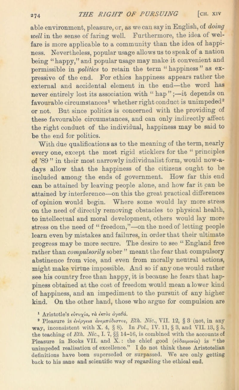 able environment, pleasure, or, as we can say in English, of doing well in the sense of faring well. Furthermore, the idea of wel- fare is more applicable to a community than the idea of happi- ness. Nevertheless, popular usage allows us to speak of a nation being “happy,” and popular usage may make it convenient and permissible in 'politics to retain the term “happiness” as ex- pressive of the end. For ethics happiness appears rather the external and accidental element in the end—the word has never entirely lost its association with “ hap ” ;—it depends on favourable circumstances1 whether right conduct is unimpeded2 or not. But since politics is concerned with the providing of these favourable circumstances, and can only indirectly affect the right conduct of the individual, happiness may be said to be the end for politics. With due qualifications as to the meaning of the term, nearly every one, except the most rigid sticklers for the “ principles of ’89 ” in their most narrowly individualist form, would now-a- days allow that the happiness of the citizens ought to be included among the ends of government. How far this end can be attained by leaving people alone, and how far it can be attained by interference—on this the great practical differences of opinion would begin. Where some would lay more stress on the need of directly removing obstacles to physical health, to intellectual and moral development, others would lay more stress on the need of “freedom,”—on the need of letting people learn even by mistakes and failures, in order that their ultimate progress may be more secure. The desire to see “ England free rather than compulsorily sober ” meant the fear that compulsory abstinence from vice, and even from morally neutral actions, might make virtue impossible. And so if any one would rather see his country free than happy, it is because he fears that hap- piness obtained at the cost of freedom would mean a lower kind of happiness, and an impediment to the pursuit of any higher kind. On the other hand, those who argue for compulsion are 1 Aristotle’s (VTvxm, ra (KTOS dyaQa. 2 Pleasure is evtpyeia dvepnoSurTos, Eth. Nic., VII. 12, § 3 (not, in any way, inconsistent with X. 4, § 8). In Pol., IV. 11, § 3, and VII. 13, § 5, the teaching of Eth. Nic., I. 7, §§ 14-16, is combined with the accounts of Pleasure in Books VII. and X.: the chief good (cvScupovia) is “ the unimpeded realisation of excellence.” I do not think these Aristotelian definitions have been superseded or surpassed. We are only getting back to his sane and scientific way of regarding the ethical end.