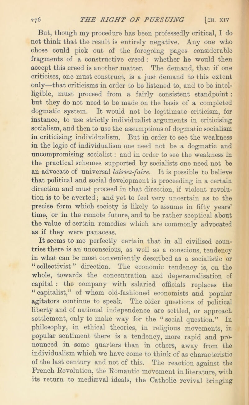 But, though my procedure has been professedly critical, I do not think that the result is entirely negative. Any one who chose could pick out of the foregoing pages considerable fragments of a constructive creed : whether he would then accept this creed is another matter. The demand, that if one criticises, one must construct, is a just demand to this extent only—that criticisms in order to be listened to, and to be intel- ligible, must proceed from a fairly consistent standpoint: but they do not need to be made on the basis of a completed dogmatic system. It would not be legitimate criticism, for instance, to use strictly individualist arguments in criticising socialism, and then to use the assumptions of dogmatic socialism in criticising individualism. But in order to see the weakness in the logic of individualism one need not be a dogmatic and uncompromising socialist: and in order to see the weakness in the practical schemes supported by socialists one need not be an advocate of universal laissez-faire. It is possible to believe that political and social development is proceeding in a certain direction and must proceed in that direction, if violent revolu- tion is to be averted ; and yet to feel very uncertain as to the precise form which society is likely to assume in fifty years’ time, or in the remote future, and to be rather sceptical about the value of certain remedies which are commonly advocated as if they were panaceas. It seems to me perfectly certain that in all civilised coun- tries there is an unconscious, as well as a conscious, tendency in what can be most conveniently described as a socialistic or “collectivist” direction. The economic tendency is, on the whole, towards the concentration and depersonalisation of capital : the company with salaried officials replaces the “ capitalist,” of whom old-fashioned economists and popular agitators continue to speak. The older questions of political liberty and of national independence are settled, or approach settlement, only to make way for the “ social question.” In philosophy, in ethical theories, in religious movements, in popular sentiment there is a tendency, more rapid and pro- nounced in some quarters than in others, away from the individualism which we have come to think of as characteristic of the last century and not of this. The reaction against the French Revolution, the Romantic movement in literature, with its return to mediaeval ideals, the Catholic revival bringing