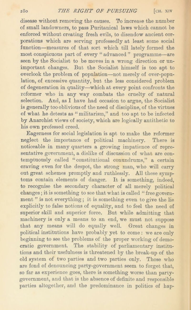 disease without removing the causes. To increase the number of small landowners, to pass Puritanical laws which cannot be enforced without creating fresh evils, to disendow ancient cor- porations which are serving professedly at least some social function—measures of that sort which till lately formed the most conspicuous part of every “ advanced ” programme—are seen by the Socialist to be moves in a wrong direction or un- important changes. But the Socialist himself is too apt to overlook the problem of population—not merely of over-popu- lation, of excessive quantity, but the less considered problem of degeneration in quality—which at every point confronts the reformer who in any way combats the cruelty of natural selection. And, as I have had occasion to argue, the Socialist is generally too oblivious of the need of discipline, of the virtues of what he detests as “ militarism,” and too apt to be infected by Anarchist views of society, which are logically antithetic to his own professed creed. Eagerness for social legislation is apt to make the reformer neglect the importance of political machinery. There is noticeable in many quarters a growing impatience of repre- sentative government, a dislike of discussion of what are con- temptuously called “constitutional conundrums,” a certain craving even for the despot, the strong man, who will carry out great schemes promptly and ruthlessly. All these symp- toms contain elements of danger. It is something, indeed, to recognise the secondary character of all merely political changes ; it is something to see that what is called “ free govern- ment ” is not everything; it is something even to give the lie explicitly to false notions of equality, and to feel the need of superior skill and superior force. But while admitting that machinery is only a means to an end, we must not suppose that any means will do equally well. Great changes in political institutions have probably yet to come : we are only beginning to see the problems of the proper working of demo- cratic government. The stability of parliamentary institu- tions and their usefulness is threatened by the break-up of the old system of two parties and two parties onty. Those who are fond of denouncing party-government seem to forget that, so far as experience goes, there is something worse than party- government, and that is the absence of definite and responsible parties altogether, and the predominance in politics of hap-