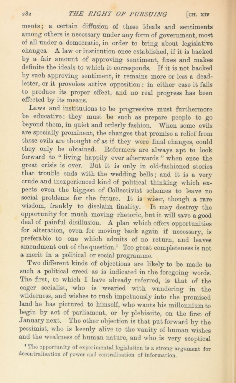 ments; a certain diffusion of these ideals and sentiments among others is necessary under any form of government, most of all under a democratic, in order to bring about legislative changes. A law or institution once established, if it is backed by a fair amount of approving sentiment, fixes and makes definite the ideals to which it corresponds. If it is not backed by such approving sentiment, it remains more or less a dead- letter, or it provokes active opposition : in either case it fails to produce its proper effect, and no real progress has been effected by its means. Laws and institutions to be progressive must furthermore be educative: they must be such as prepare people to go beyond them, in quiet and orderly fashion. When some evils are specially prominent, the changes that promise a relief from these evils are thought of as if they were final changes, could they only be obtained. Reformers are alwaj^s apt to look forward to “ living happily ever afterwards ” when once the great crisis is over. But it is only in old-fashioned stories that trouble ends with the wedding bells ; and it is a very crude and inexperienced kind of political thinking which ex- pects even the biggest of Collectivist schemes to leave no social problems for the future. It is wiser, though a rare wisdom, frankly to disclaim finality. It may destroy the opportunity for much moving rhetoric, but it will save a good deal of painful disillusion. A plan which offers opportunities for alteration, even for moving back again if necessary, is preferable to one which admits of no return, and leaves amendment out of the question.1 Too great completeness is not a merit in a political or social programme. Two different kinds of objections are likely to be made to such a political creed as is indicated in the foregoing words. The first, to which I have already referred, is that of the eager socialist, who is wearied with wandering in the wilderness, and wishes to rush impetuously into the promised land he has pictured to himself, who wants his millennium to begin by act of parliament, or by plebiscite, on the first of January next. The other objection is that put forward by the pessimist, who is keenly alive to the vanity of human wishes and the weakness of human nature, and who is very sceptical 1 The opportunity of experimental legislation is a strong argument for decentralisation of power and centralisation of information.