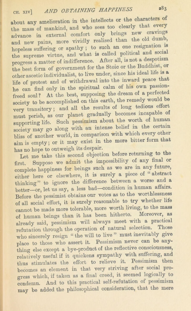 about any amelioration in the intellects or the characters of the mass of mankind, and who sees too clearly that every advance in external comfort only brings new cravings and new pains, more vividly realised than the old dumb, hopeless suffering or apathy; to such an one resignation is the supreme virtue, and what is called political an socia progress a matter of indifference. After all, is not a despotism the best form of government for the Stoic or the Buddhist, or other ascetic individualist, to live under, since his ideal life is a life of protest and of withdrawal into the inward peace that he can find only in the spiritual calm of his own passion- freed soul ? At the best, supposing the dream of a perfected society to be accomplished on this earth, the remedy would be very transitory; and all the results of long tedious effort must perish, as our planet gradually becomes incapable of supporting life. Such pessimism about the worth of human society may go along with an intense belief in the certain bliss of another world, in comparison with which every other aim is empty; or it may exist in the more bitter form that has no hope to outweigh its despair. . Let me take this second objection before returning to the first. Suppose we admit the impossibility of any final or complete happiness for beings such as we are m any future, either here or elsewhere, it is surely a piece of “ abstract thinking” to ignore the difference between a worse and a better—or, let us say, a less bad—condition in human affairs. Before the pessimist obtains our votes as to the worthlessness of all social effort, it is surely reasonable to try whether life cannot be made more tolerable, more worth living, to the mass of human beings than it has been hitherto. Moreover, as already said, pessimism will always meet with a practical refutation through the operation of natural selection. Those who sincerely resign “ the will to live ” must inevitably give place to those who assert it. Pessimism never can be any- thing else except a bye-product of the reflective consciousness, relatively useful if it quickens sympathy with suffering, and thus stimulates the effort to relieve it. Pessimism then becomes an element in that very striving after social pro- gress which, if taken as a final creed, it seemed logically to condemn. A.nd to this practical self-refutation of pessimism may be added the philosophical consideration, that the mere